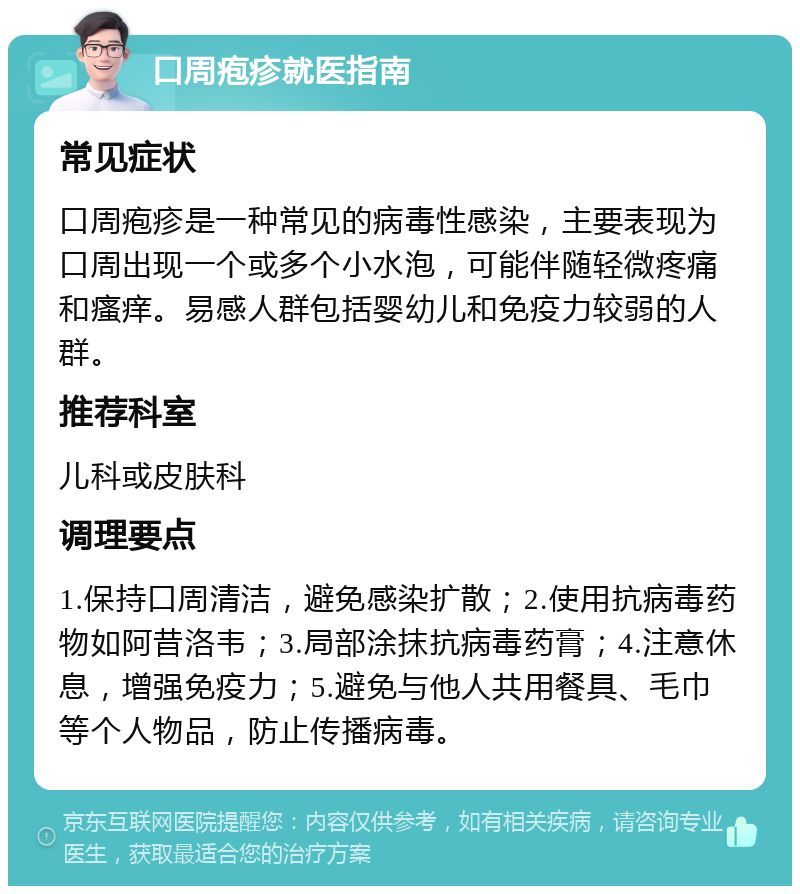 口周疱疹就医指南 常见症状 口周疱疹是一种常见的病毒性感染，主要表现为口周出现一个或多个小水泡，可能伴随轻微疼痛和瘙痒。易感人群包括婴幼儿和免疫力较弱的人群。 推荐科室 儿科或皮肤科 调理要点 1.保持口周清洁，避免感染扩散；2.使用抗病毒药物如阿昔洛韦；3.局部涂抹抗病毒药膏；4.注意休息，增强免疫力；5.避免与他人共用餐具、毛巾等个人物品，防止传播病毒。