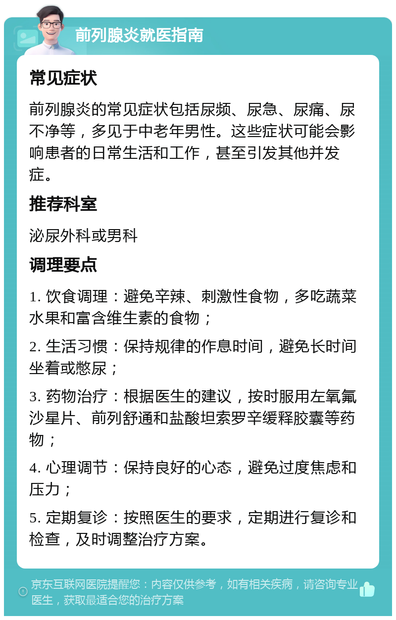 前列腺炎就医指南 常见症状 前列腺炎的常见症状包括尿频、尿急、尿痛、尿不净等，多见于中老年男性。这些症状可能会影响患者的日常生活和工作，甚至引发其他并发症。 推荐科室 泌尿外科或男科 调理要点 1. 饮食调理：避免辛辣、刺激性食物，多吃蔬菜水果和富含维生素的食物； 2. 生活习惯：保持规律的作息时间，避免长时间坐着或憋尿； 3. 药物治疗：根据医生的建议，按时服用左氧氟沙星片、前列舒通和盐酸坦索罗辛缓释胶囊等药物； 4. 心理调节：保持良好的心态，避免过度焦虑和压力； 5. 定期复诊：按照医生的要求，定期进行复诊和检查，及时调整治疗方案。