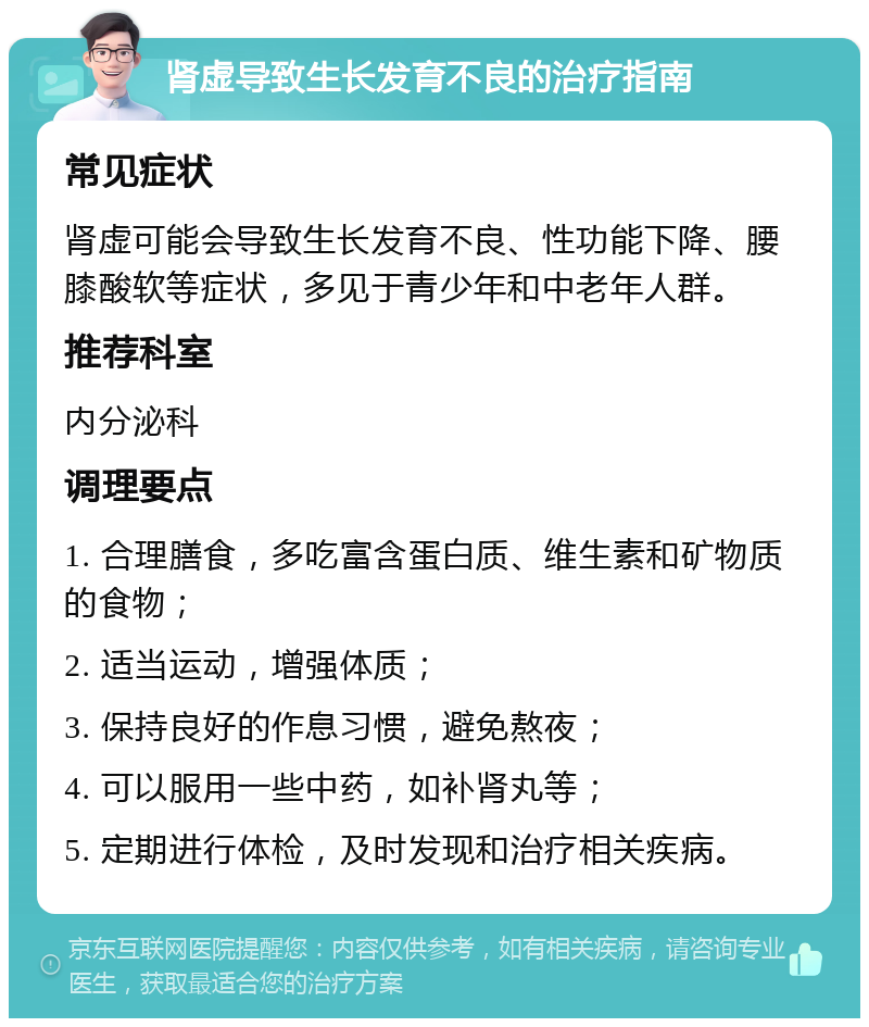 肾虚导致生长发育不良的治疗指南 常见症状 肾虚可能会导致生长发育不良、性功能下降、腰膝酸软等症状，多见于青少年和中老年人群。 推荐科室 内分泌科 调理要点 1. 合理膳食，多吃富含蛋白质、维生素和矿物质的食物； 2. 适当运动，增强体质； 3. 保持良好的作息习惯，避免熬夜； 4. 可以服用一些中药，如补肾丸等； 5. 定期进行体检，及时发现和治疗相关疾病。