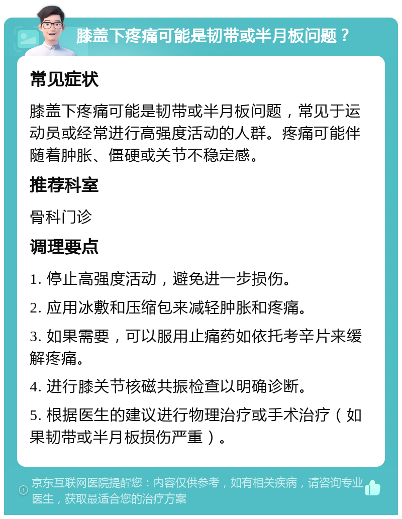 膝盖下疼痛可能是韧带或半月板问题？ 常见症状 膝盖下疼痛可能是韧带或半月板问题，常见于运动员或经常进行高强度活动的人群。疼痛可能伴随着肿胀、僵硬或关节不稳定感。 推荐科室 骨科门诊 调理要点 1. 停止高强度活动，避免进一步损伤。 2. 应用冰敷和压缩包来减轻肿胀和疼痛。 3. 如果需要，可以服用止痛药如依托考辛片来缓解疼痛。 4. 进行膝关节核磁共振检查以明确诊断。 5. 根据医生的建议进行物理治疗或手术治疗（如果韧带或半月板损伤严重）。