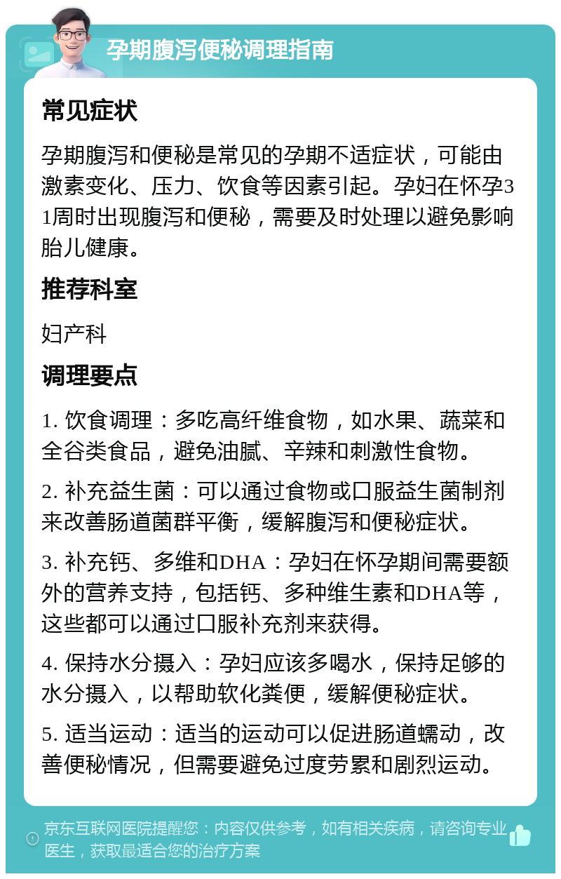 孕期腹泻便秘调理指南 常见症状 孕期腹泻和便秘是常见的孕期不适症状，可能由激素变化、压力、饮食等因素引起。孕妇在怀孕31周时出现腹泻和便秘，需要及时处理以避免影响胎儿健康。 推荐科室 妇产科 调理要点 1. 饮食调理：多吃高纤维食物，如水果、蔬菜和全谷类食品，避免油腻、辛辣和刺激性食物。 2. 补充益生菌：可以通过食物或口服益生菌制剂来改善肠道菌群平衡，缓解腹泻和便秘症状。 3. 补充钙、多维和DHA：孕妇在怀孕期间需要额外的营养支持，包括钙、多种维生素和DHA等，这些都可以通过口服补充剂来获得。 4. 保持水分摄入：孕妇应该多喝水，保持足够的水分摄入，以帮助软化粪便，缓解便秘症状。 5. 适当运动：适当的运动可以促进肠道蠕动，改善便秘情况，但需要避免过度劳累和剧烈运动。