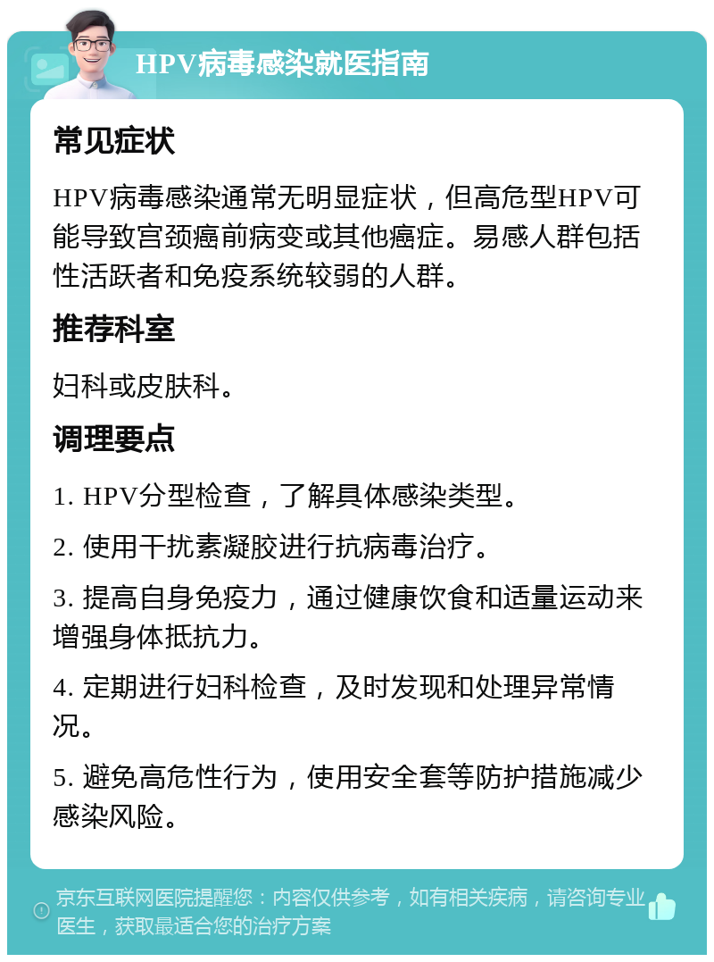 HPV病毒感染就医指南 常见症状 HPV病毒感染通常无明显症状，但高危型HPV可能导致宫颈癌前病变或其他癌症。易感人群包括性活跃者和免疫系统较弱的人群。 推荐科室 妇科或皮肤科。 调理要点 1. HPV分型检查，了解具体感染类型。 2. 使用干扰素凝胶进行抗病毒治疗。 3. 提高自身免疫力，通过健康饮食和适量运动来增强身体抵抗力。 4. 定期进行妇科检查，及时发现和处理异常情况。 5. 避免高危性行为，使用安全套等防护措施减少感染风险。