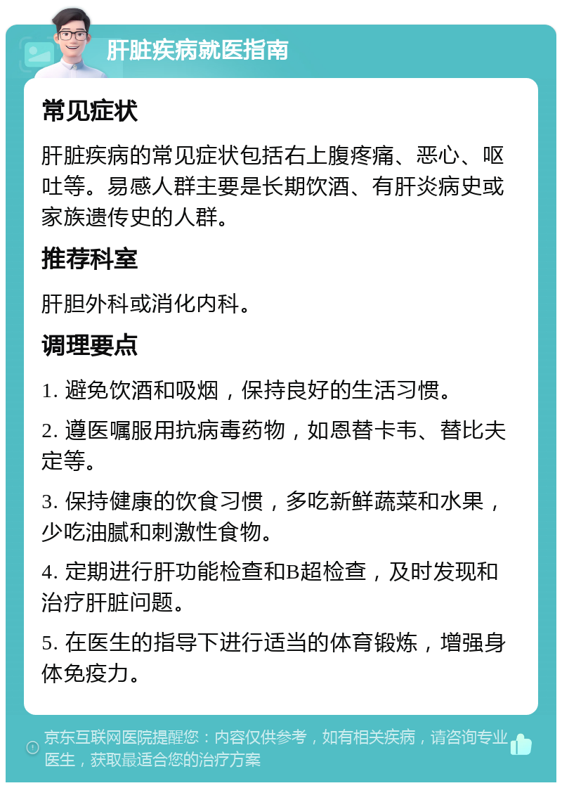 肝脏疾病就医指南 常见症状 肝脏疾病的常见症状包括右上腹疼痛、恶心、呕吐等。易感人群主要是长期饮酒、有肝炎病史或家族遗传史的人群。 推荐科室 肝胆外科或消化内科。 调理要点 1. 避免饮酒和吸烟，保持良好的生活习惯。 2. 遵医嘱服用抗病毒药物，如恩替卡韦、替比夫定等。 3. 保持健康的饮食习惯，多吃新鲜蔬菜和水果，少吃油腻和刺激性食物。 4. 定期进行肝功能检查和B超检查，及时发现和治疗肝脏问题。 5. 在医生的指导下进行适当的体育锻炼，增强身体免疫力。