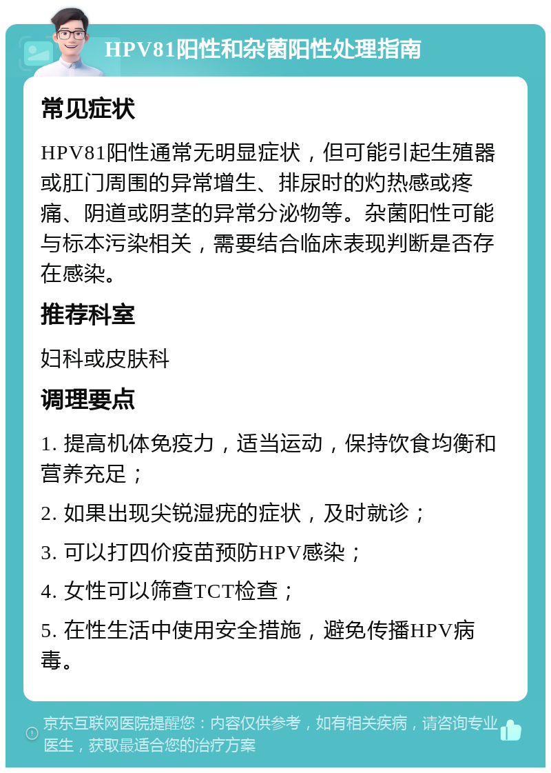 HPV81阳性和杂菌阳性处理指南 常见症状 HPV81阳性通常无明显症状，但可能引起生殖器或肛门周围的异常增生、排尿时的灼热感或疼痛、阴道或阴茎的异常分泌物等。杂菌阳性可能与标本污染相关，需要结合临床表现判断是否存在感染。 推荐科室 妇科或皮肤科 调理要点 1. 提高机体免疫力，适当运动，保持饮食均衡和营养充足； 2. 如果出现尖锐湿疣的症状，及时就诊； 3. 可以打四价疫苗预防HPV感染； 4. 女性可以筛查TCT检查； 5. 在性生活中使用安全措施，避免传播HPV病毒。