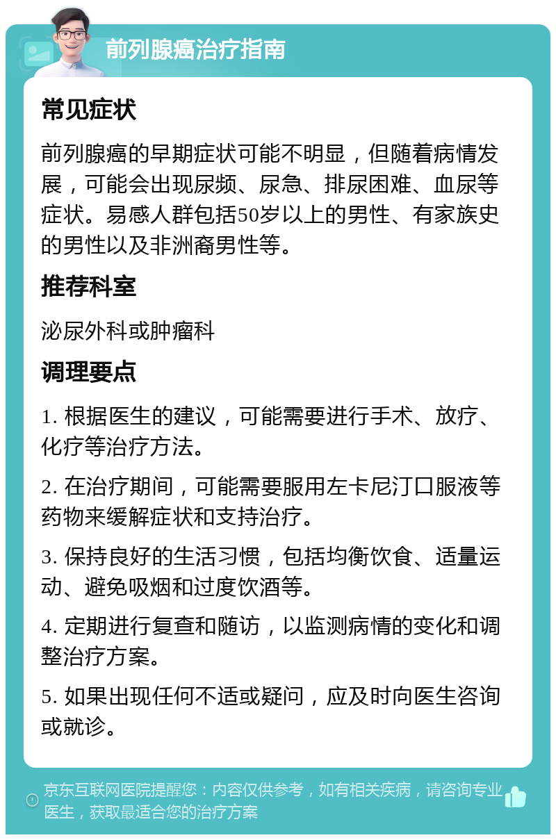 前列腺癌治疗指南 常见症状 前列腺癌的早期症状可能不明显，但随着病情发展，可能会出现尿频、尿急、排尿困难、血尿等症状。易感人群包括50岁以上的男性、有家族史的男性以及非洲裔男性等。 推荐科室 泌尿外科或肿瘤科 调理要点 1. 根据医生的建议，可能需要进行手术、放疗、化疗等治疗方法。 2. 在治疗期间，可能需要服用左卡尼汀口服液等药物来缓解症状和支持治疗。 3. 保持良好的生活习惯，包括均衡饮食、适量运动、避免吸烟和过度饮酒等。 4. 定期进行复查和随访，以监测病情的变化和调整治疗方案。 5. 如果出现任何不适或疑问，应及时向医生咨询或就诊。