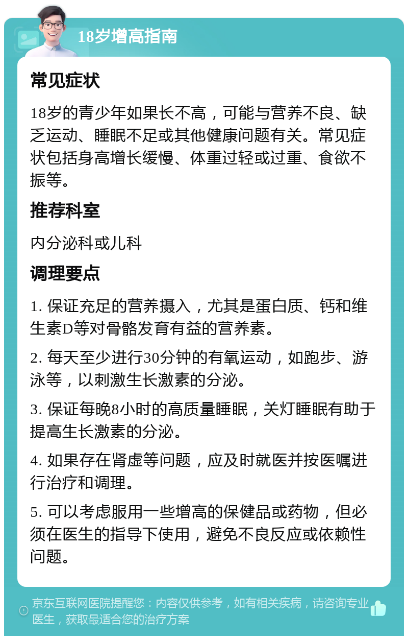 18岁增高指南 常见症状 18岁的青少年如果长不高，可能与营养不良、缺乏运动、睡眠不足或其他健康问题有关。常见症状包括身高增长缓慢、体重过轻或过重、食欲不振等。 推荐科室 内分泌科或儿科 调理要点 1. 保证充足的营养摄入，尤其是蛋白质、钙和维生素D等对骨骼发育有益的营养素。 2. 每天至少进行30分钟的有氧运动，如跑步、游泳等，以刺激生长激素的分泌。 3. 保证每晚8小时的高质量睡眠，关灯睡眠有助于提高生长激素的分泌。 4. 如果存在肾虚等问题，应及时就医并按医嘱进行治疗和调理。 5. 可以考虑服用一些增高的保健品或药物，但必须在医生的指导下使用，避免不良反应或依赖性问题。