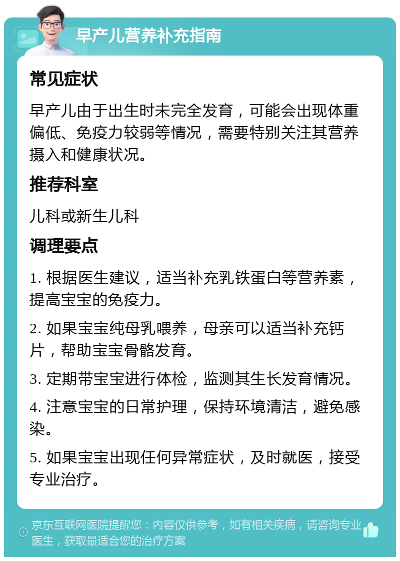 早产儿营养补充指南 常见症状 早产儿由于出生时未完全发育，可能会出现体重偏低、免疫力较弱等情况，需要特别关注其营养摄入和健康状况。 推荐科室 儿科或新生儿科 调理要点 1. 根据医生建议，适当补充乳铁蛋白等营养素，提高宝宝的免疫力。 2. 如果宝宝纯母乳喂养，母亲可以适当补充钙片，帮助宝宝骨骼发育。 3. 定期带宝宝进行体检，监测其生长发育情况。 4. 注意宝宝的日常护理，保持环境清洁，避免感染。 5. 如果宝宝出现任何异常症状，及时就医，接受专业治疗。