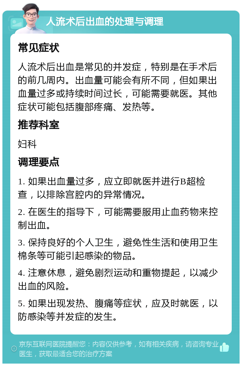 人流术后出血的处理与调理 常见症状 人流术后出血是常见的并发症，特别是在手术后的前几周内。出血量可能会有所不同，但如果出血量过多或持续时间过长，可能需要就医。其他症状可能包括腹部疼痛、发热等。 推荐科室 妇科 调理要点 1. 如果出血量过多，应立即就医并进行B超检查，以排除宫腔内的异常情况。 2. 在医生的指导下，可能需要服用止血药物来控制出血。 3. 保持良好的个人卫生，避免性生活和使用卫生棉条等可能引起感染的物品。 4. 注意休息，避免剧烈运动和重物提起，以减少出血的风险。 5. 如果出现发热、腹痛等症状，应及时就医，以防感染等并发症的发生。