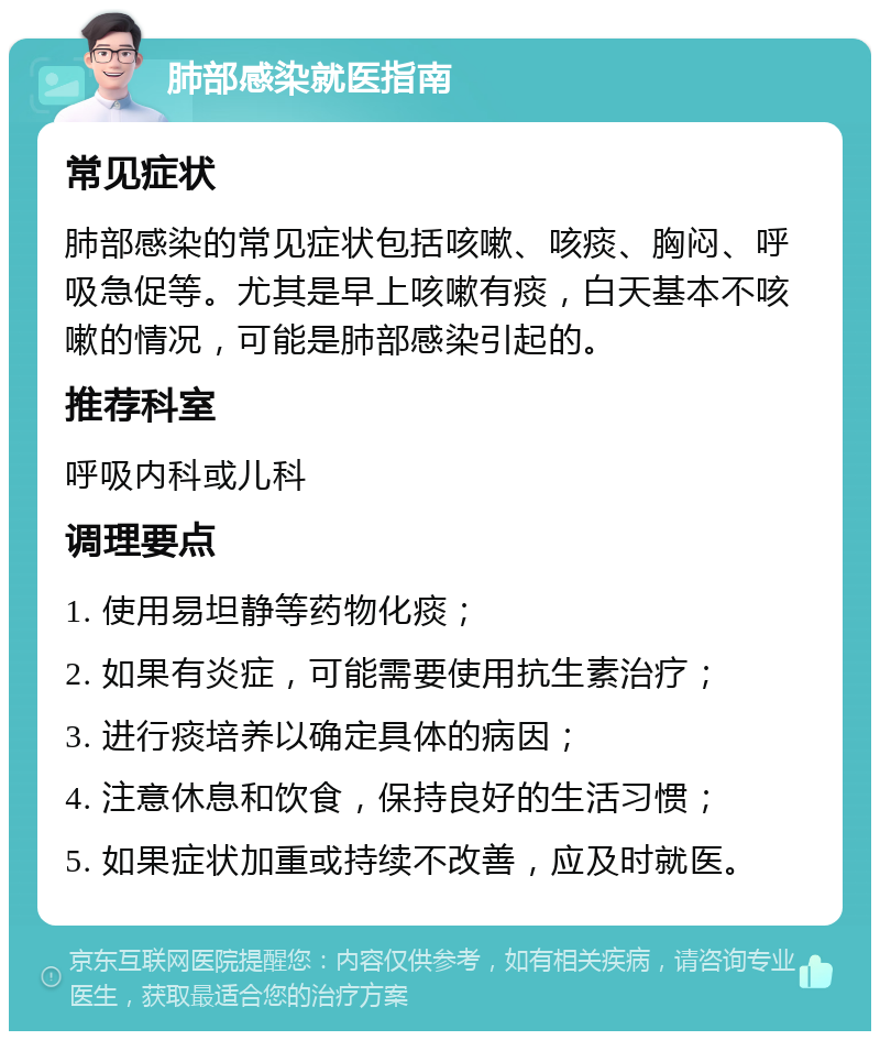 肺部感染就医指南 常见症状 肺部感染的常见症状包括咳嗽、咳痰、胸闷、呼吸急促等。尤其是早上咳嗽有痰，白天基本不咳嗽的情况，可能是肺部感染引起的。 推荐科室 呼吸内科或儿科 调理要点 1. 使用易坦静等药物化痰； 2. 如果有炎症，可能需要使用抗生素治疗； 3. 进行痰培养以确定具体的病因； 4. 注意休息和饮食，保持良好的生活习惯； 5. 如果症状加重或持续不改善，应及时就医。