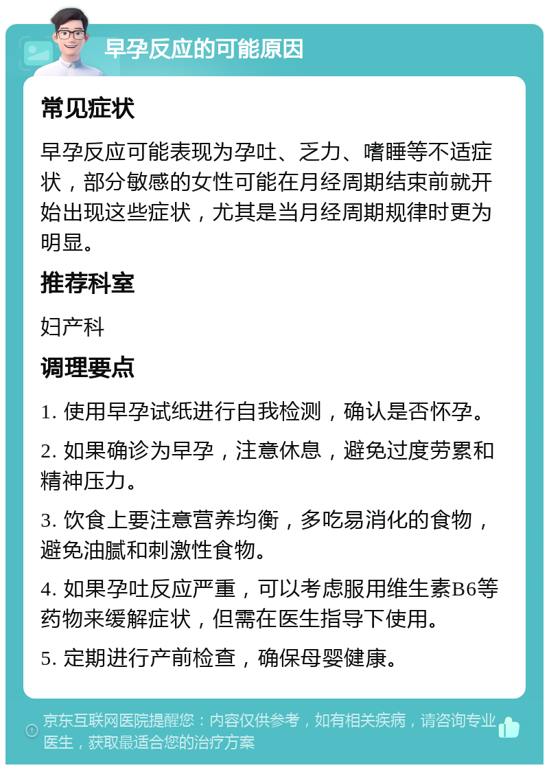 早孕反应的可能原因 常见症状 早孕反应可能表现为孕吐、乏力、嗜睡等不适症状，部分敏感的女性可能在月经周期结束前就开始出现这些症状，尤其是当月经周期规律时更为明显。 推荐科室 妇产科 调理要点 1. 使用早孕试纸进行自我检测，确认是否怀孕。 2. 如果确诊为早孕，注意休息，避免过度劳累和精神压力。 3. 饮食上要注意营养均衡，多吃易消化的食物，避免油腻和刺激性食物。 4. 如果孕吐反应严重，可以考虑服用维生素B6等药物来缓解症状，但需在医生指导下使用。 5. 定期进行产前检查，确保母婴健康。