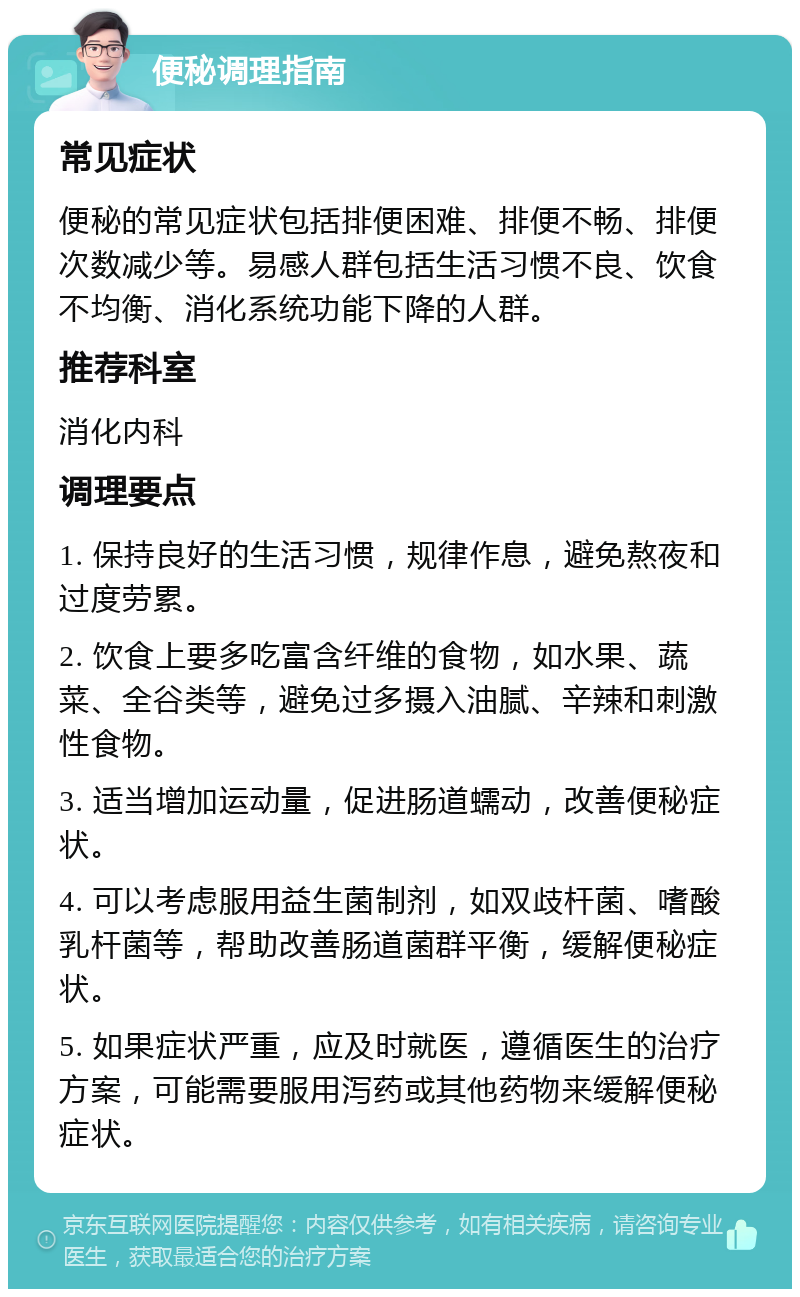 便秘调理指南 常见症状 便秘的常见症状包括排便困难、排便不畅、排便次数减少等。易感人群包括生活习惯不良、饮食不均衡、消化系统功能下降的人群。 推荐科室 消化内科 调理要点 1. 保持良好的生活习惯，规律作息，避免熬夜和过度劳累。 2. 饮食上要多吃富含纤维的食物，如水果、蔬菜、全谷类等，避免过多摄入油腻、辛辣和刺激性食物。 3. 适当增加运动量，促进肠道蠕动，改善便秘症状。 4. 可以考虑服用益生菌制剂，如双歧杆菌、嗜酸乳杆菌等，帮助改善肠道菌群平衡，缓解便秘症状。 5. 如果症状严重，应及时就医，遵循医生的治疗方案，可能需要服用泻药或其他药物来缓解便秘症状。