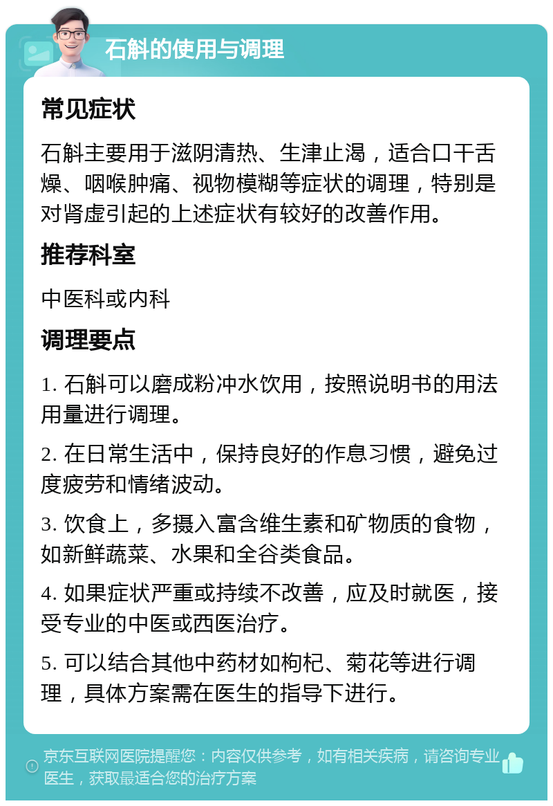 石斛的使用与调理 常见症状 石斛主要用于滋阴清热、生津止渴，适合口干舌燥、咽喉肿痛、视物模糊等症状的调理，特别是对肾虚引起的上述症状有较好的改善作用。 推荐科室 中医科或内科 调理要点 1. 石斛可以磨成粉冲水饮用，按照说明书的用法用量进行调理。 2. 在日常生活中，保持良好的作息习惯，避免过度疲劳和情绪波动。 3. 饮食上，多摄入富含维生素和矿物质的食物，如新鲜蔬菜、水果和全谷类食品。 4. 如果症状严重或持续不改善，应及时就医，接受专业的中医或西医治疗。 5. 可以结合其他中药材如枸杞、菊花等进行调理，具体方案需在医生的指导下进行。