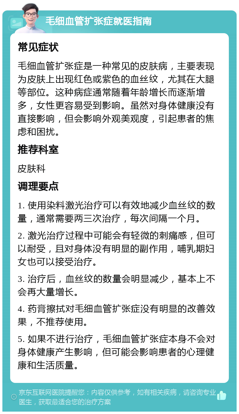 毛细血管扩张症就医指南 常见症状 毛细血管扩张症是一种常见的皮肤病，主要表现为皮肤上出现红色或紫色的血丝纹，尤其在大腿等部位。这种病症通常随着年龄增长而逐渐增多，女性更容易受到影响。虽然对身体健康没有直接影响，但会影响外观美观度，引起患者的焦虑和困扰。 推荐科室 皮肤科 调理要点 1. 使用染料激光治疗可以有效地减少血丝纹的数量，通常需要两三次治疗，每次间隔一个月。 2. 激光治疗过程中可能会有轻微的刺痛感，但可以耐受，且对身体没有明显的副作用，哺乳期妇女也可以接受治疗。 3. 治疗后，血丝纹的数量会明显减少，基本上不会再大量增长。 4. 药膏擦拭对毛细血管扩张症没有明显的改善效果，不推荐使用。 5. 如果不进行治疗，毛细血管扩张症本身不会对身体健康产生影响，但可能会影响患者的心理健康和生活质量。