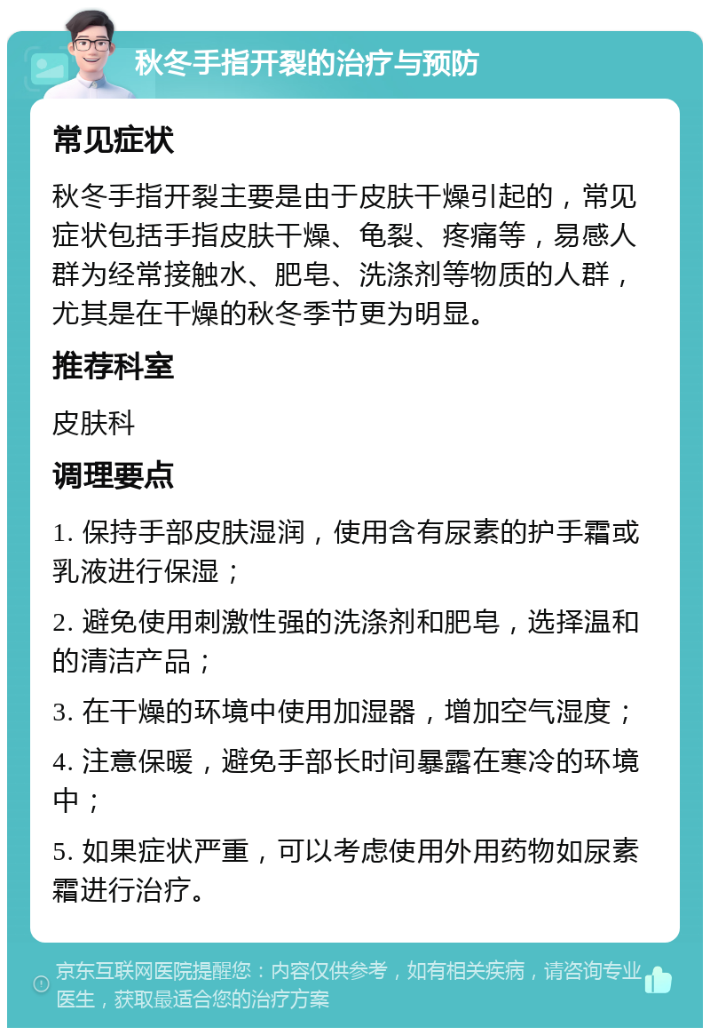 秋冬手指开裂的治疗与预防 常见症状 秋冬手指开裂主要是由于皮肤干燥引起的，常见症状包括手指皮肤干燥、龟裂、疼痛等，易感人群为经常接触水、肥皂、洗涤剂等物质的人群，尤其是在干燥的秋冬季节更为明显。 推荐科室 皮肤科 调理要点 1. 保持手部皮肤湿润，使用含有尿素的护手霜或乳液进行保湿； 2. 避免使用刺激性强的洗涤剂和肥皂，选择温和的清洁产品； 3. 在干燥的环境中使用加湿器，增加空气湿度； 4. 注意保暖，避免手部长时间暴露在寒冷的环境中； 5. 如果症状严重，可以考虑使用外用药物如尿素霜进行治疗。