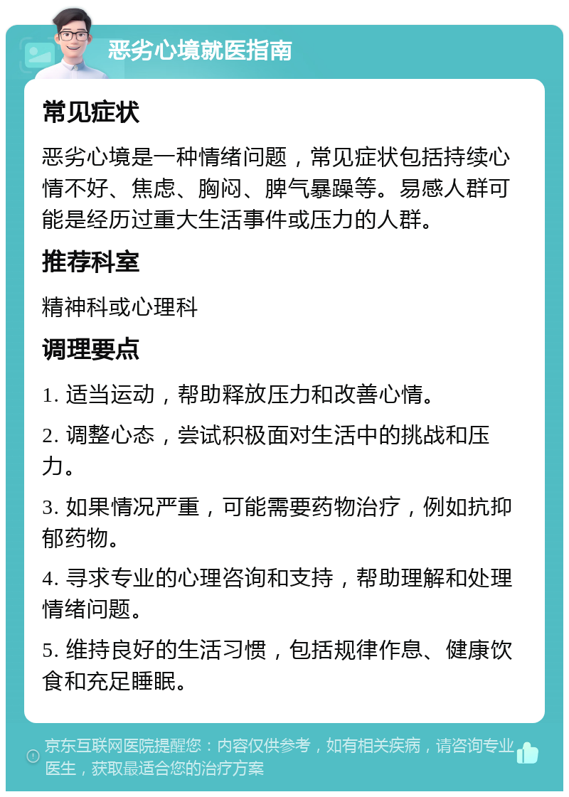 恶劣心境就医指南 常见症状 恶劣心境是一种情绪问题，常见症状包括持续心情不好、焦虑、胸闷、脾气暴躁等。易感人群可能是经历过重大生活事件或压力的人群。 推荐科室 精神科或心理科 调理要点 1. 适当运动，帮助释放压力和改善心情。 2. 调整心态，尝试积极面对生活中的挑战和压力。 3. 如果情况严重，可能需要药物治疗，例如抗抑郁药物。 4. 寻求专业的心理咨询和支持，帮助理解和处理情绪问题。 5. 维持良好的生活习惯，包括规律作息、健康饮食和充足睡眠。