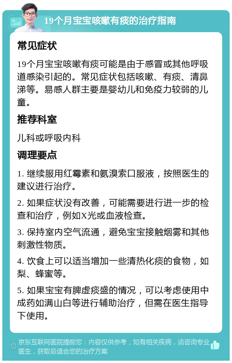 19个月宝宝咳嗽有痰的治疗指南 常见症状 19个月宝宝咳嗽有痰可能是由于感冒或其他呼吸道感染引起的。常见症状包括咳嗽、有痰、清鼻涕等。易感人群主要是婴幼儿和免疫力较弱的儿童。 推荐科室 儿科或呼吸内科 调理要点 1. 继续服用红霉素和氨溴索口服液，按照医生的建议进行治疗。 2. 如果症状没有改善，可能需要进行进一步的检查和治疗，例如X光或血液检查。 3. 保持室内空气流通，避免宝宝接触烟雾和其他刺激性物质。 4. 饮食上可以适当增加一些清热化痰的食物，如梨、蜂蜜等。 5. 如果宝宝有脾虚痰盛的情况，可以考虑使用中成药如满山白等进行辅助治疗，但需在医生指导下使用。