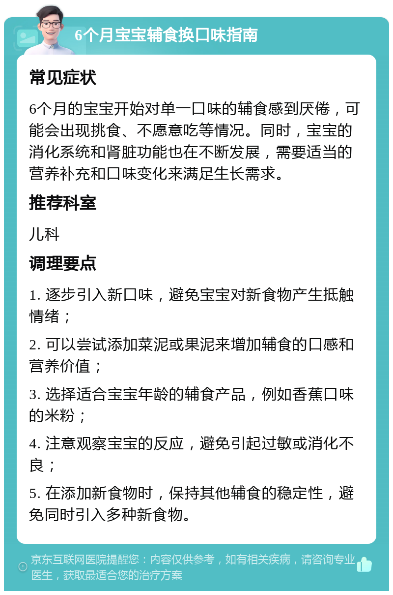 6个月宝宝辅食换口味指南 常见症状 6个月的宝宝开始对单一口味的辅食感到厌倦，可能会出现挑食、不愿意吃等情况。同时，宝宝的消化系统和肾脏功能也在不断发展，需要适当的营养补充和口味变化来满足生长需求。 推荐科室 儿科 调理要点 1. 逐步引入新口味，避免宝宝对新食物产生抵触情绪； 2. 可以尝试添加菜泥或果泥来增加辅食的口感和营养价值； 3. 选择适合宝宝年龄的辅食产品，例如香蕉口味的米粉； 4. 注意观察宝宝的反应，避免引起过敏或消化不良； 5. 在添加新食物时，保持其他辅食的稳定性，避免同时引入多种新食物。