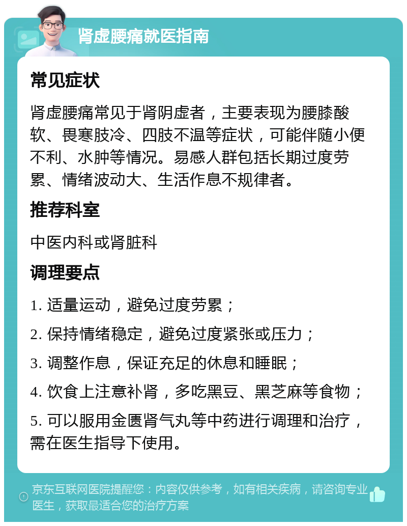 肾虚腰痛就医指南 常见症状 肾虚腰痛常见于肾阴虚者，主要表现为腰膝酸软、畏寒肢冷、四肢不温等症状，可能伴随小便不利、水肿等情况。易感人群包括长期过度劳累、情绪波动大、生活作息不规律者。 推荐科室 中医内科或肾脏科 调理要点 1. 适量运动，避免过度劳累； 2. 保持情绪稳定，避免过度紧张或压力； 3. 调整作息，保证充足的休息和睡眠； 4. 饮食上注意补肾，多吃黑豆、黑芝麻等食物； 5. 可以服用金匮肾气丸等中药进行调理和治疗，需在医生指导下使用。