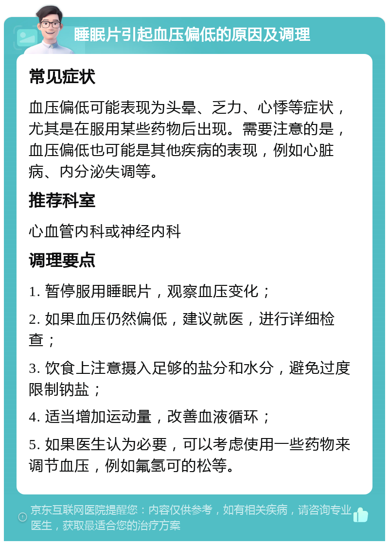 睡眠片引起血压偏低的原因及调理 常见症状 血压偏低可能表现为头晕、乏力、心悸等症状，尤其是在服用某些药物后出现。需要注意的是，血压偏低也可能是其他疾病的表现，例如心脏病、内分泌失调等。 推荐科室 心血管内科或神经内科 调理要点 1. 暂停服用睡眠片，观察血压变化； 2. 如果血压仍然偏低，建议就医，进行详细检查； 3. 饮食上注意摄入足够的盐分和水分，避免过度限制钠盐； 4. 适当增加运动量，改善血液循环； 5. 如果医生认为必要，可以考虑使用一些药物来调节血压，例如氟氢可的松等。