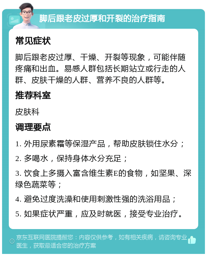 脚后跟老皮过厚和开裂的治疗指南 常见症状 脚后跟老皮过厚、干燥、开裂等现象，可能伴随疼痛和出血。易感人群包括长期站立或行走的人群、皮肤干燥的人群、营养不良的人群等。 推荐科室 皮肤科 调理要点 1. 外用尿素霜等保湿产品，帮助皮肤锁住水分； 2. 多喝水，保持身体水分充足； 3. 饮食上多摄入富含维生素E的食物，如坚果、深绿色蔬菜等； 4. 避免过度洗澡和使用刺激性强的洗浴用品； 5. 如果症状严重，应及时就医，接受专业治疗。