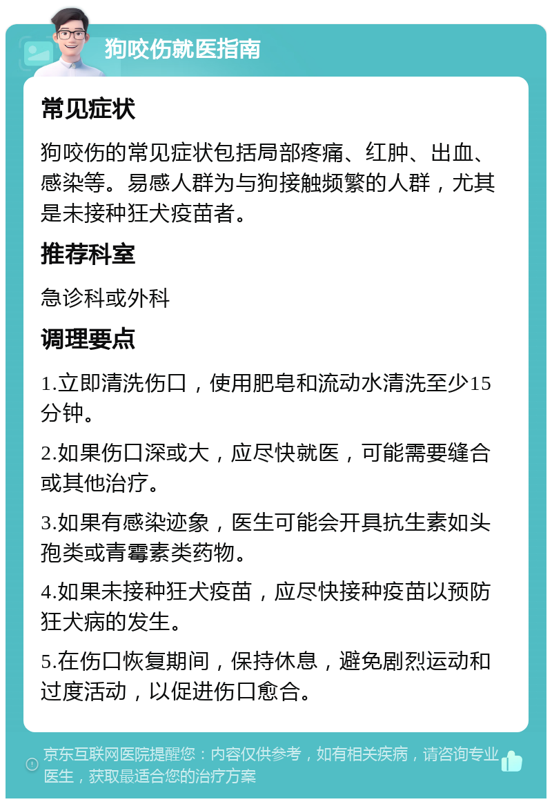 狗咬伤就医指南 常见症状 狗咬伤的常见症状包括局部疼痛、红肿、出血、感染等。易感人群为与狗接触频繁的人群，尤其是未接种狂犬疫苗者。 推荐科室 急诊科或外科 调理要点 1.立即清洗伤口，使用肥皂和流动水清洗至少15分钟。 2.如果伤口深或大，应尽快就医，可能需要缝合或其他治疗。 3.如果有感染迹象，医生可能会开具抗生素如头孢类或青霉素类药物。 4.如果未接种狂犬疫苗，应尽快接种疫苗以预防狂犬病的发生。 5.在伤口恢复期间，保持休息，避免剧烈运动和过度活动，以促进伤口愈合。