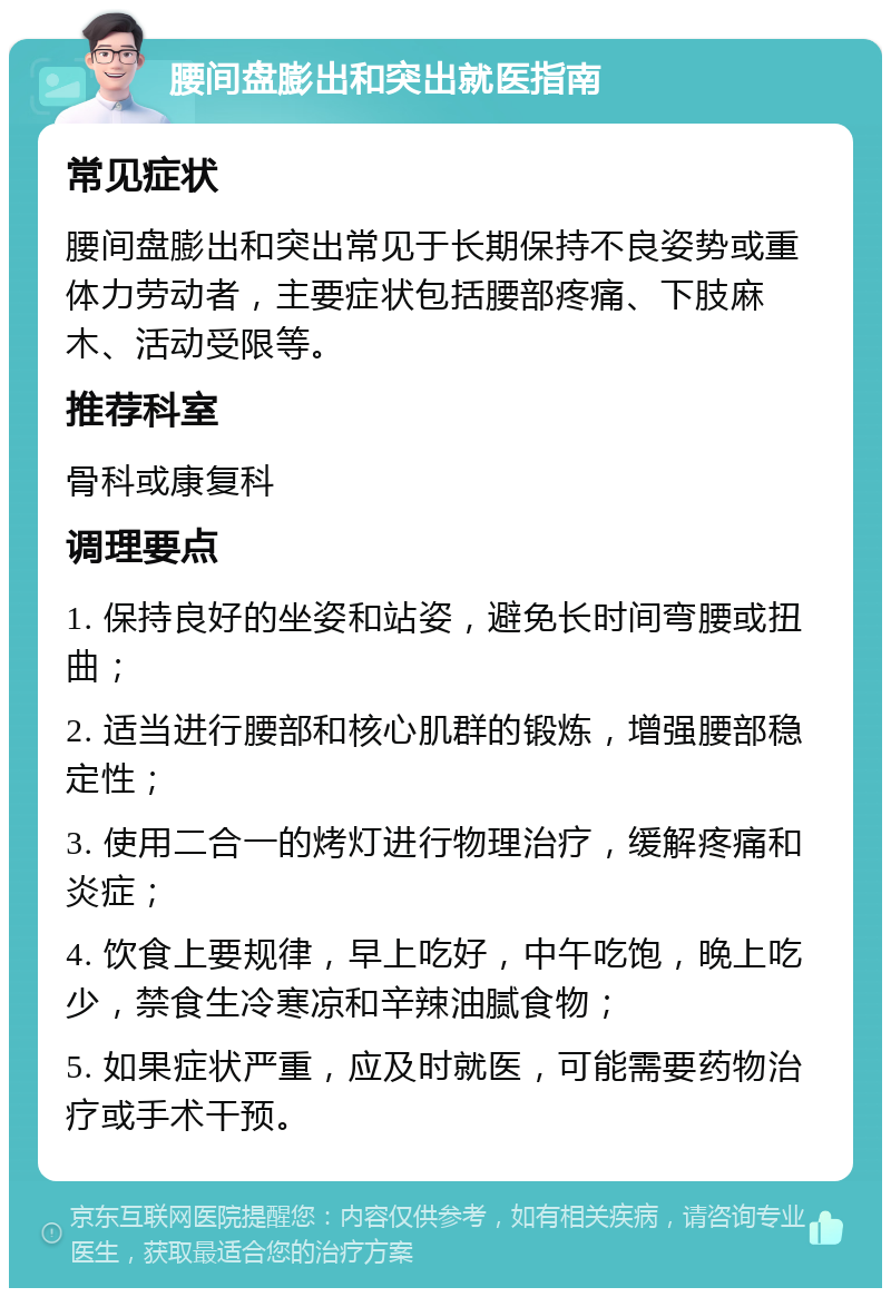 腰间盘膨出和突出就医指南 常见症状 腰间盘膨出和突出常见于长期保持不良姿势或重体力劳动者，主要症状包括腰部疼痛、下肢麻木、活动受限等。 推荐科室 骨科或康复科 调理要点 1. 保持良好的坐姿和站姿，避免长时间弯腰或扭曲； 2. 适当进行腰部和核心肌群的锻炼，增强腰部稳定性； 3. 使用二合一的烤灯进行物理治疗，缓解疼痛和炎症； 4. 饮食上要规律，早上吃好，中午吃饱，晚上吃少，禁食生冷寒凉和辛辣油腻食物； 5. 如果症状严重，应及时就医，可能需要药物治疗或手术干预。