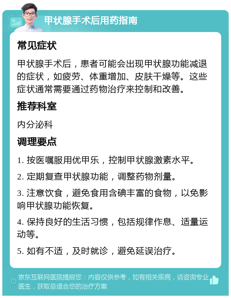 甲状腺手术后用药指南 常见症状 甲状腺手术后，患者可能会出现甲状腺功能减退的症状，如疲劳、体重增加、皮肤干燥等。这些症状通常需要通过药物治疗来控制和改善。 推荐科室 内分泌科 调理要点 1. 按医嘱服用优甲乐，控制甲状腺激素水平。 2. 定期复查甲状腺功能，调整药物剂量。 3. 注意饮食，避免食用含碘丰富的食物，以免影响甲状腺功能恢复。 4. 保持良好的生活习惯，包括规律作息、适量运动等。 5. 如有不适，及时就诊，避免延误治疗。