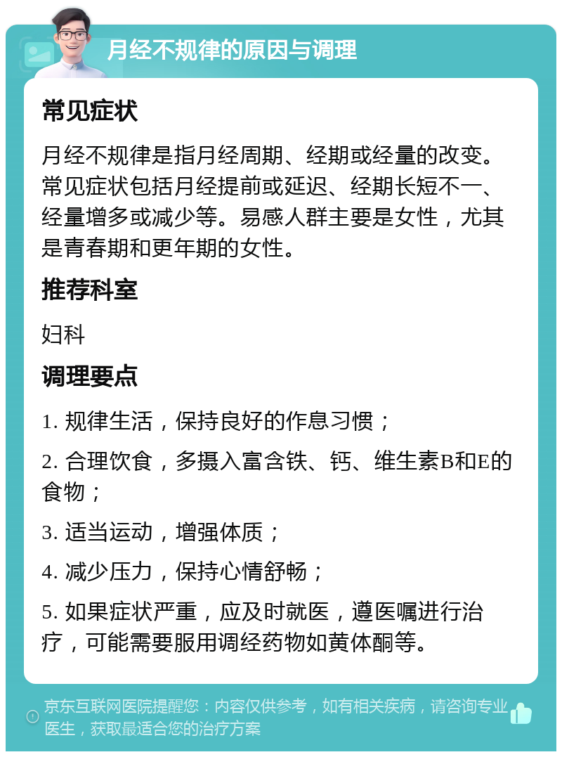 月经不规律的原因与调理 常见症状 月经不规律是指月经周期、经期或经量的改变。常见症状包括月经提前或延迟、经期长短不一、经量增多或减少等。易感人群主要是女性，尤其是青春期和更年期的女性。 推荐科室 妇科 调理要点 1. 规律生活，保持良好的作息习惯； 2. 合理饮食，多摄入富含铁、钙、维生素B和E的食物； 3. 适当运动，增强体质； 4. 减少压力，保持心情舒畅； 5. 如果症状严重，应及时就医，遵医嘱进行治疗，可能需要服用调经药物如黄体酮等。