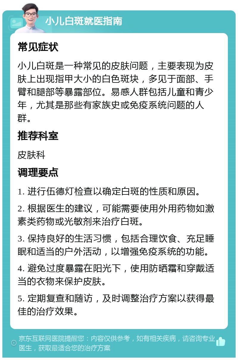 小儿白斑就医指南 常见症状 小儿白斑是一种常见的皮肤问题，主要表现为皮肤上出现指甲大小的白色斑块，多见于面部、手臂和腿部等暴露部位。易感人群包括儿童和青少年，尤其是那些有家族史或免疫系统问题的人群。 推荐科室 皮肤科 调理要点 1. 进行伍德灯检查以确定白斑的性质和原因。 2. 根据医生的建议，可能需要使用外用药物如激素类药物或光敏剂来治疗白斑。 3. 保持良好的生活习惯，包括合理饮食、充足睡眠和适当的户外活动，以增强免疫系统的功能。 4. 避免过度暴露在阳光下，使用防晒霜和穿戴适当的衣物来保护皮肤。 5. 定期复查和随访，及时调整治疗方案以获得最佳的治疗效果。