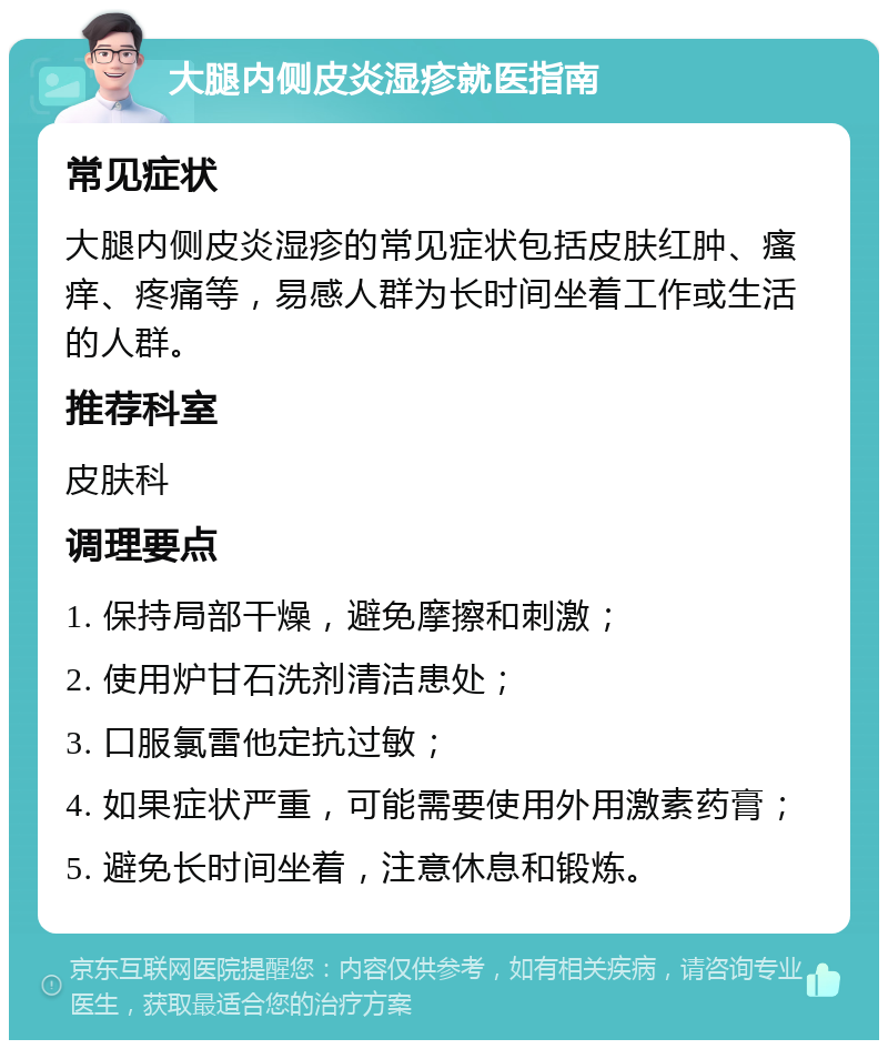 大腿内侧皮炎湿疹就医指南 常见症状 大腿内侧皮炎湿疹的常见症状包括皮肤红肿、瘙痒、疼痛等，易感人群为长时间坐着工作或生活的人群。 推荐科室 皮肤科 调理要点 1. 保持局部干燥，避免摩擦和刺激； 2. 使用炉甘石洗剂清洁患处； 3. 口服氯雷他定抗过敏； 4. 如果症状严重，可能需要使用外用激素药膏； 5. 避免长时间坐着，注意休息和锻炼。