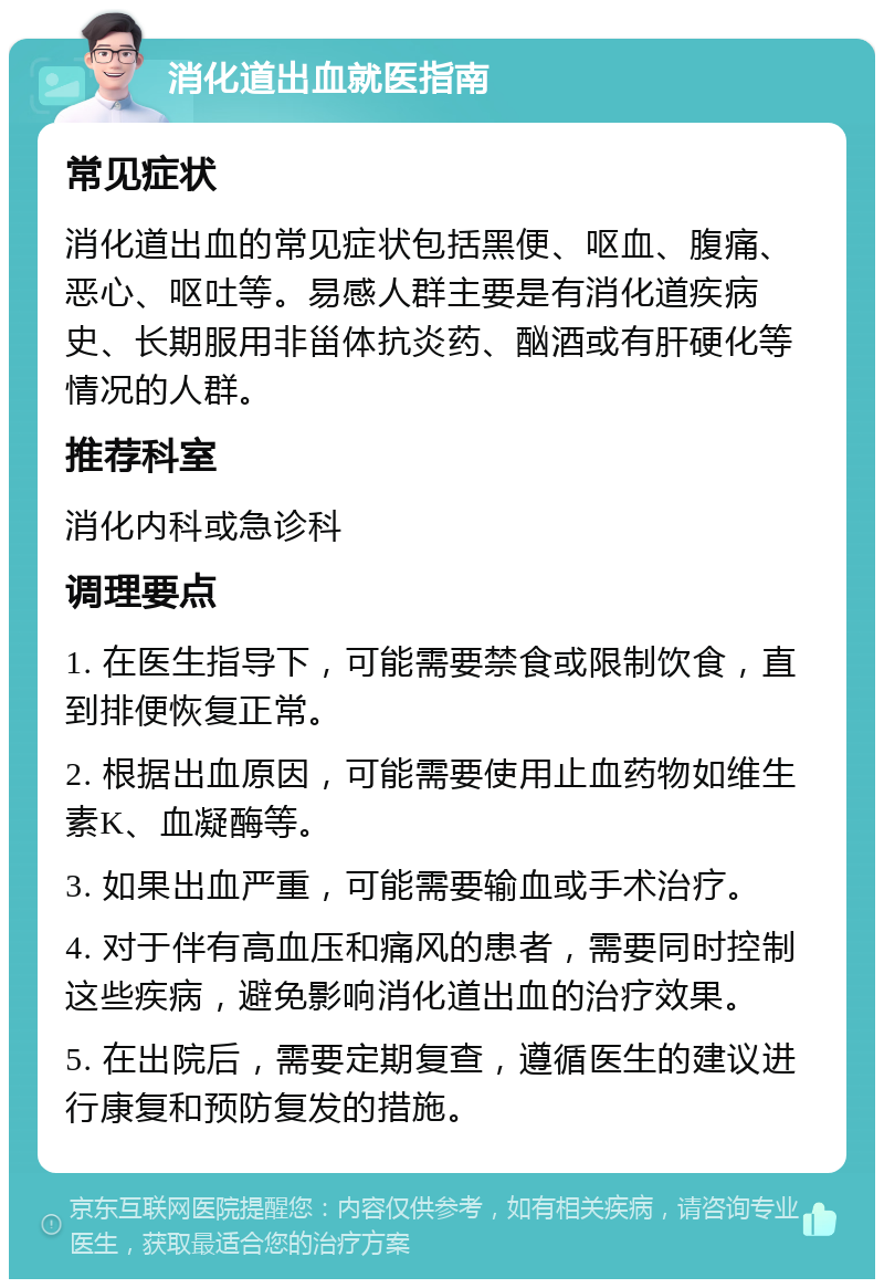 消化道出血就医指南 常见症状 消化道出血的常见症状包括黑便、呕血、腹痛、恶心、呕吐等。易感人群主要是有消化道疾病史、长期服用非甾体抗炎药、酗酒或有肝硬化等情况的人群。 推荐科室 消化内科或急诊科 调理要点 1. 在医生指导下，可能需要禁食或限制饮食，直到排便恢复正常。 2. 根据出血原因，可能需要使用止血药物如维生素K、血凝酶等。 3. 如果出血严重，可能需要输血或手术治疗。 4. 对于伴有高血压和痛风的患者，需要同时控制这些疾病，避免影响消化道出血的治疗效果。 5. 在出院后，需要定期复查，遵循医生的建议进行康复和预防复发的措施。