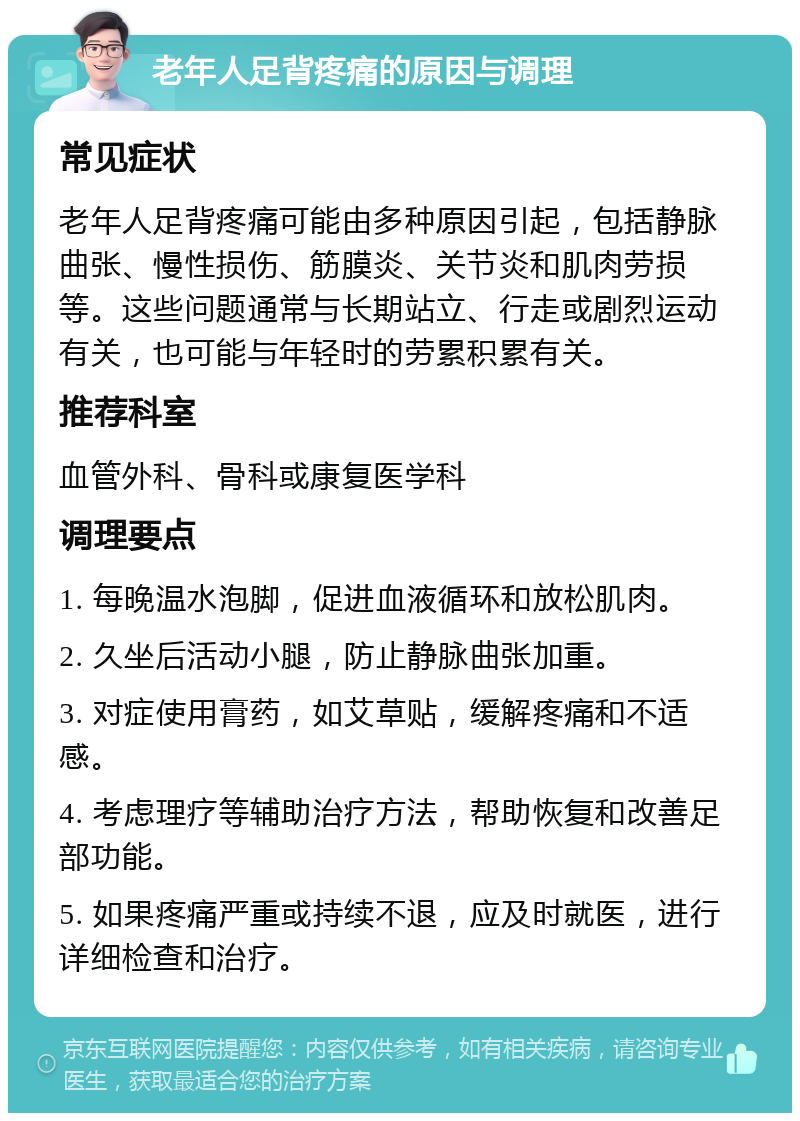 老年人足背疼痛的原因与调理 常见症状 老年人足背疼痛可能由多种原因引起，包括静脉曲张、慢性损伤、筋膜炎、关节炎和肌肉劳损等。这些问题通常与长期站立、行走或剧烈运动有关，也可能与年轻时的劳累积累有关。 推荐科室 血管外科、骨科或康复医学科 调理要点 1. 每晚温水泡脚，促进血液循环和放松肌肉。 2. 久坐后活动小腿，防止静脉曲张加重。 3. 对症使用膏药，如艾草贴，缓解疼痛和不适感。 4. 考虑理疗等辅助治疗方法，帮助恢复和改善足部功能。 5. 如果疼痛严重或持续不退，应及时就医，进行详细检查和治疗。