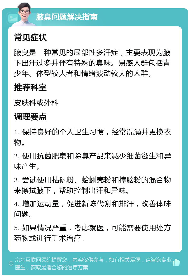 腋臭问题解决指南 常见症状 腋臭是一种常见的局部性多汗症，主要表现为腋下出汗过多并伴有特殊的臭味。易感人群包括青少年、体型较大者和情绪波动较大的人群。 推荐科室 皮肤科或外科 调理要点 1. 保持良好的个人卫生习惯，经常洗澡并更换衣物。 2. 使用抗菌肥皂和除臭产品来减少细菌滋生和异味产生。 3. 尝试使用枯矾粉、蛤蜊壳粉和樟脑粉的混合物来擦拭腋下，帮助控制出汗和异味。 4. 增加运动量，促进新陈代谢和排汗，改善体味问题。 5. 如果情况严重，考虑就医，可能需要使用处方药物或进行手术治疗。