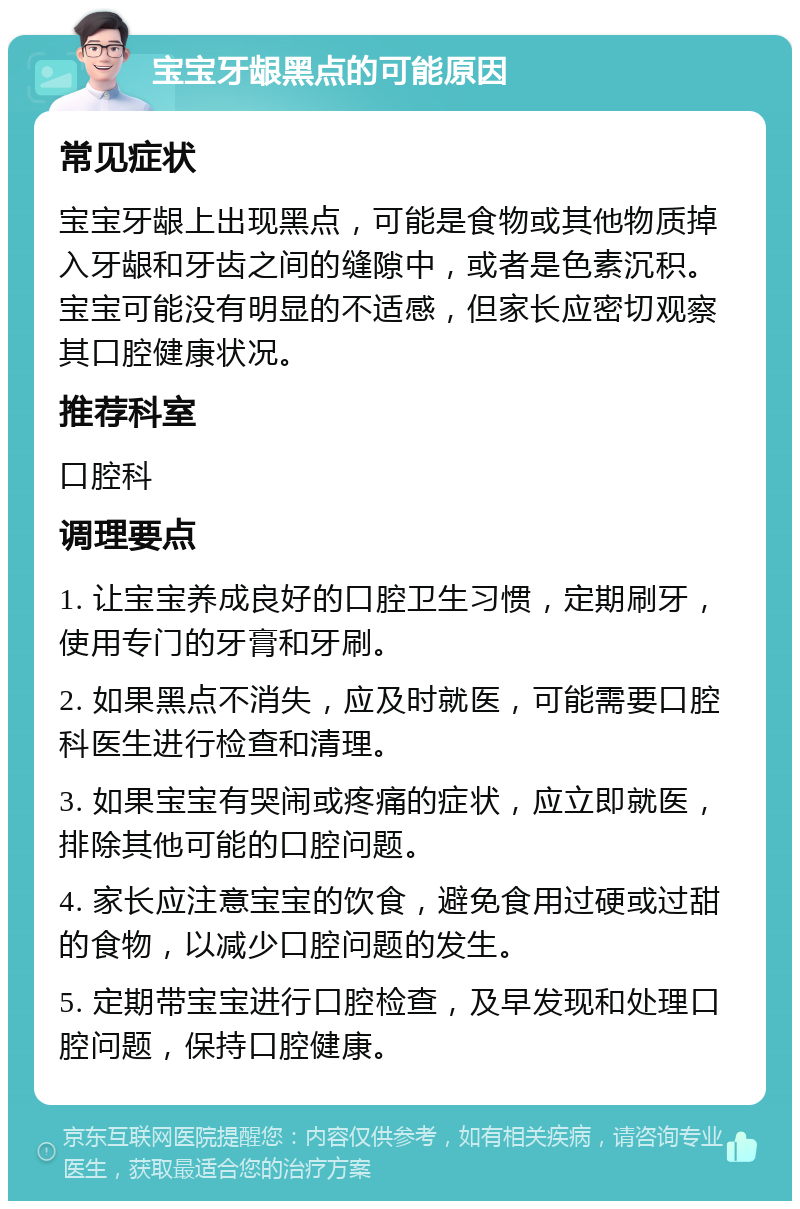 宝宝牙龈黑点的可能原因 常见症状 宝宝牙龈上出现黑点，可能是食物或其他物质掉入牙龈和牙齿之间的缝隙中，或者是色素沉积。宝宝可能没有明显的不适感，但家长应密切观察其口腔健康状况。 推荐科室 口腔科 调理要点 1. 让宝宝养成良好的口腔卫生习惯，定期刷牙，使用专门的牙膏和牙刷。 2. 如果黑点不消失，应及时就医，可能需要口腔科医生进行检查和清理。 3. 如果宝宝有哭闹或疼痛的症状，应立即就医，排除其他可能的口腔问题。 4. 家长应注意宝宝的饮食，避免食用过硬或过甜的食物，以减少口腔问题的发生。 5. 定期带宝宝进行口腔检查，及早发现和处理口腔问题，保持口腔健康。