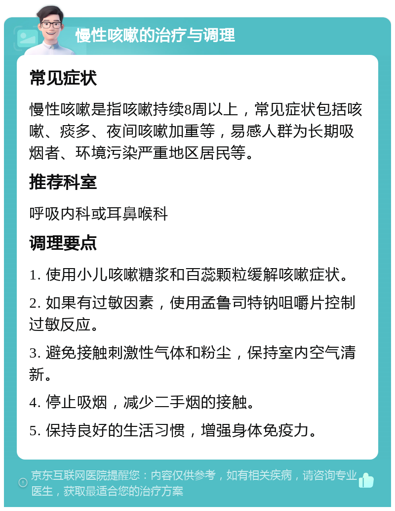 慢性咳嗽的治疗与调理 常见症状 慢性咳嗽是指咳嗽持续8周以上，常见症状包括咳嗽、痰多、夜间咳嗽加重等，易感人群为长期吸烟者、环境污染严重地区居民等。 推荐科室 呼吸内科或耳鼻喉科 调理要点 1. 使用小儿咳嗽糖浆和百蕊颗粒缓解咳嗽症状。 2. 如果有过敏因素，使用孟鲁司特钠咀嚼片控制过敏反应。 3. 避免接触刺激性气体和粉尘，保持室内空气清新。 4. 停止吸烟，减少二手烟的接触。 5. 保持良好的生活习惯，增强身体免疫力。