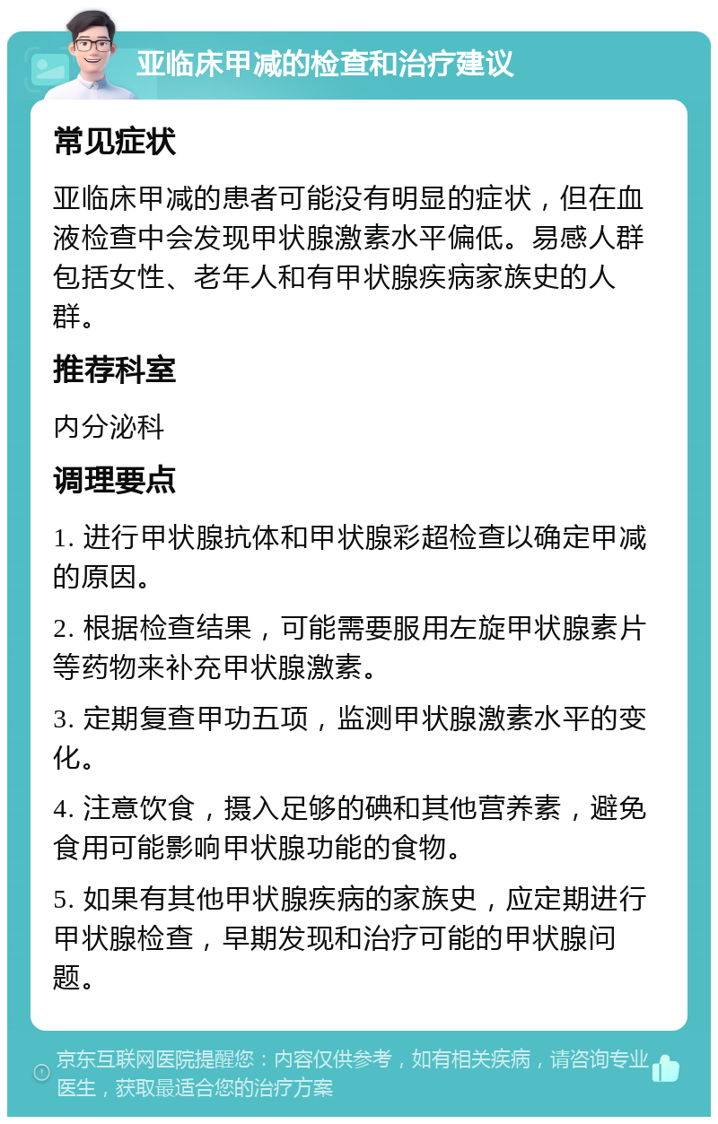 亚临床甲减的检查和治疗建议 常见症状 亚临床甲减的患者可能没有明显的症状，但在血液检查中会发现甲状腺激素水平偏低。易感人群包括女性、老年人和有甲状腺疾病家族史的人群。 推荐科室 内分泌科 调理要点 1. 进行甲状腺抗体和甲状腺彩超检查以确定甲减的原因。 2. 根据检查结果，可能需要服用左旋甲状腺素片等药物来补充甲状腺激素。 3. 定期复查甲功五项，监测甲状腺激素水平的变化。 4. 注意饮食，摄入足够的碘和其他营养素，避免食用可能影响甲状腺功能的食物。 5. 如果有其他甲状腺疾病的家族史，应定期进行甲状腺检查，早期发现和治疗可能的甲状腺问题。