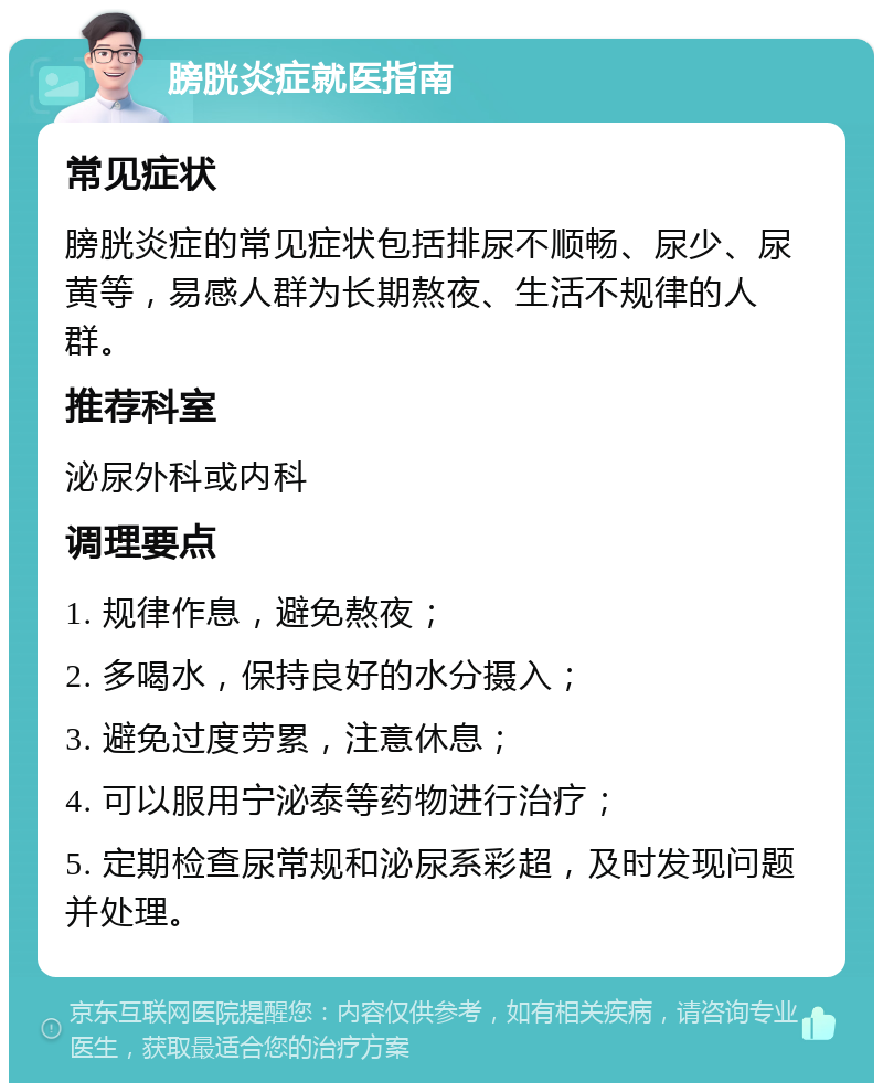 膀胱炎症就医指南 常见症状 膀胱炎症的常见症状包括排尿不顺畅、尿少、尿黄等，易感人群为长期熬夜、生活不规律的人群。 推荐科室 泌尿外科或内科 调理要点 1. 规律作息，避免熬夜； 2. 多喝水，保持良好的水分摄入； 3. 避免过度劳累，注意休息； 4. 可以服用宁泌泰等药物进行治疗； 5. 定期检查尿常规和泌尿系彩超，及时发现问题并处理。