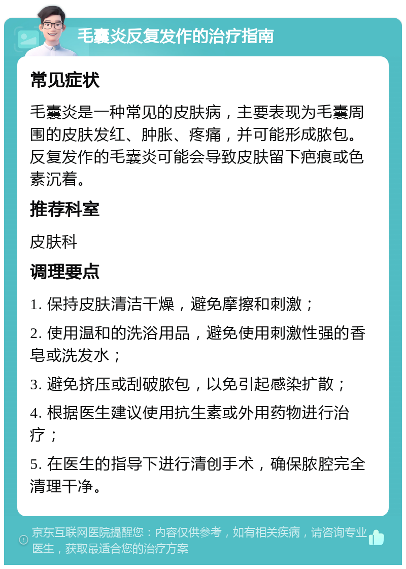 毛囊炎反复发作的治疗指南 常见症状 毛囊炎是一种常见的皮肤病，主要表现为毛囊周围的皮肤发红、肿胀、疼痛，并可能形成脓包。反复发作的毛囊炎可能会导致皮肤留下疤痕或色素沉着。 推荐科室 皮肤科 调理要点 1. 保持皮肤清洁干燥，避免摩擦和刺激； 2. 使用温和的洗浴用品，避免使用刺激性强的香皂或洗发水； 3. 避免挤压或刮破脓包，以免引起感染扩散； 4. 根据医生建议使用抗生素或外用药物进行治疗； 5. 在医生的指导下进行清创手术，确保脓腔完全清理干净。