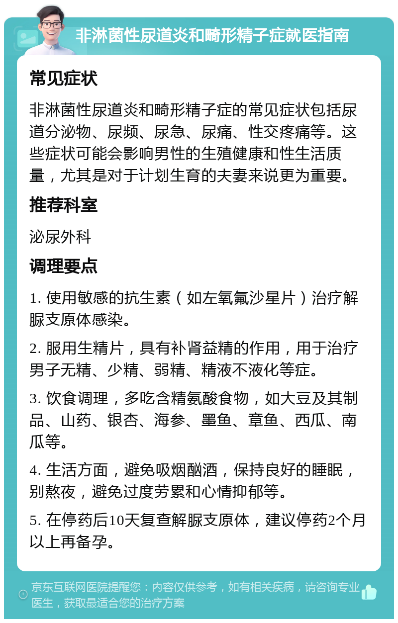 非淋菌性尿道炎和畸形精子症就医指南 常见症状 非淋菌性尿道炎和畸形精子症的常见症状包括尿道分泌物、尿频、尿急、尿痛、性交疼痛等。这些症状可能会影响男性的生殖健康和性生活质量，尤其是对于计划生育的夫妻来说更为重要。 推荐科室 泌尿外科 调理要点 1. 使用敏感的抗生素（如左氧氟沙星片）治疗解脲支原体感染。 2. 服用生精片，具有补肾益精的作用，用于治疗男子无精、少精、弱精、精液不液化等症。 3. 饮食调理，多吃含精氨酸食物，如大豆及其制品、山药、银杏、海参、墨鱼、章鱼、西瓜、南瓜等。 4. 生活方面，避免吸烟酗酒，保持良好的睡眠，别熬夜，避免过度劳累和心情抑郁等。 5. 在停药后10天复查解脲支原体，建议停药2个月以上再备孕。