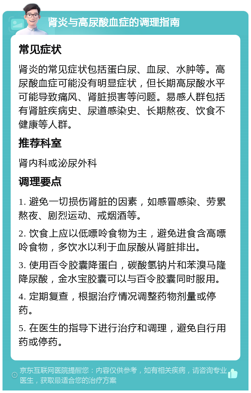 肾炎与高尿酸血症的调理指南 常见症状 肾炎的常见症状包括蛋白尿、血尿、水肿等。高尿酸血症可能没有明显症状，但长期高尿酸水平可能导致痛风、肾脏损害等问题。易感人群包括有肾脏疾病史、尿道感染史、长期熬夜、饮食不健康等人群。 推荐科室 肾内科或泌尿外科 调理要点 1. 避免一切损伤肾脏的因素，如感冒感染、劳累熬夜、剧烈运动、戒烟酒等。 2. 饮食上应以低嘌呤食物为主，避免进食含高嘌呤食物，多饮水以利于血尿酸从肾脏排出。 3. 使用百令胶囊降蛋白，碳酸氢钠片和苯溴马隆降尿酸，金水宝胶囊可以与百令胶囊同时服用。 4. 定期复查，根据治疗情况调整药物剂量或停药。 5. 在医生的指导下进行治疗和调理，避免自行用药或停药。