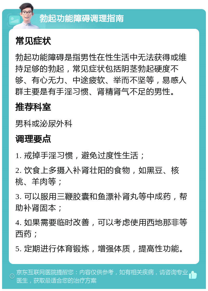 勃起功能障碍调理指南 常见症状 勃起功能障碍是指男性在性生活中无法获得或维持足够的勃起，常见症状包括阴茎勃起硬度不够、有心无力、中途疲软、举而不坚等，易感人群主要是有手淫习惯、肾精肾气不足的男性。 推荐科室 男科或泌尿外科 调理要点 1. 戒掉手淫习惯，避免过度性生活； 2. 饮食上多摄入补肾壮阳的食物，如黑豆、核桃、羊肉等； 3. 可以服用三鞭胶囊和鱼漂补肾丸等中成药，帮助补肾固本； 4. 如果需要临时改善，可以考虑使用西地那非等西药； 5. 定期进行体育锻炼，增强体质，提高性功能。