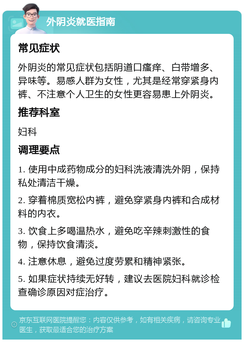 外阴炎就医指南 常见症状 外阴炎的常见症状包括阴道口瘙痒、白带增多、异味等。易感人群为女性，尤其是经常穿紧身内裤、不注意个人卫生的女性更容易患上外阴炎。 推荐科室 妇科 调理要点 1. 使用中成药物成分的妇科洗液清洗外阴，保持私处清洁干燥。 2. 穿着棉质宽松内裤，避免穿紧身内裤和合成材料的内衣。 3. 饮食上多喝温热水，避免吃辛辣刺激性的食物，保持饮食清淡。 4. 注意休息，避免过度劳累和精神紧张。 5. 如果症状持续无好转，建议去医院妇科就诊检查确诊原因对症治疗。