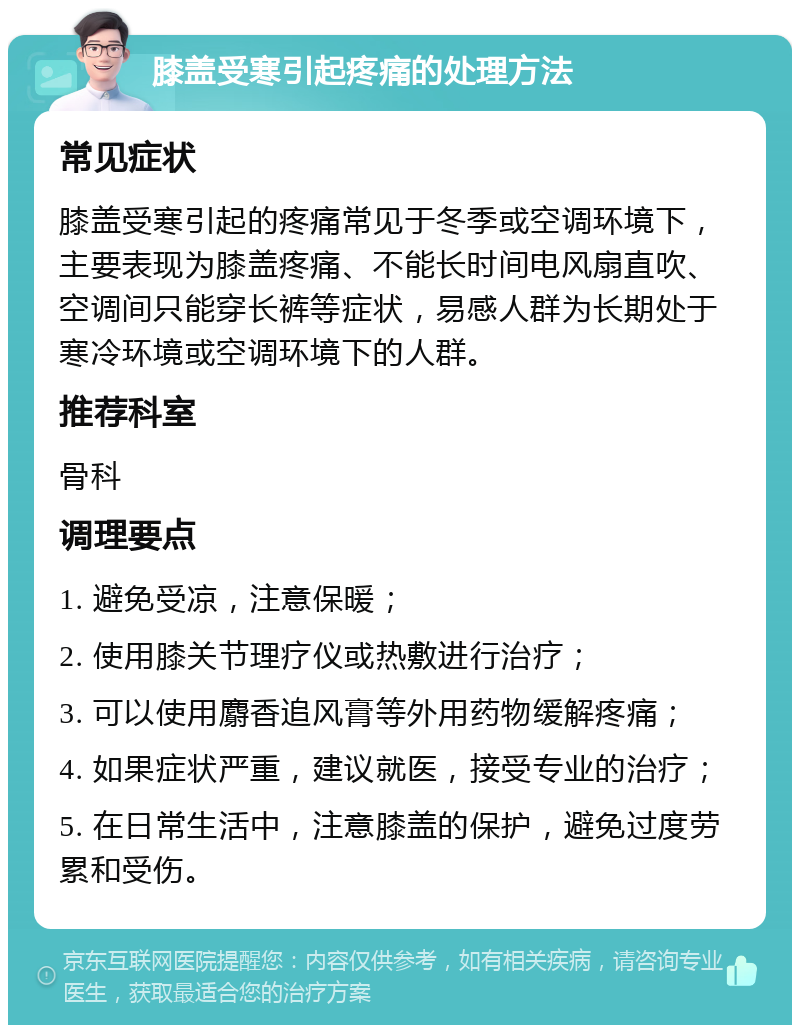 膝盖受寒引起疼痛的处理方法 常见症状 膝盖受寒引起的疼痛常见于冬季或空调环境下，主要表现为膝盖疼痛、不能长时间电风扇直吹、空调间只能穿长裤等症状，易感人群为长期处于寒冷环境或空调环境下的人群。 推荐科室 骨科 调理要点 1. 避免受凉，注意保暖； 2. 使用膝关节理疗仪或热敷进行治疗； 3. 可以使用麝香追风膏等外用药物缓解疼痛； 4. 如果症状严重，建议就医，接受专业的治疗； 5. 在日常生活中，注意膝盖的保护，避免过度劳累和受伤。