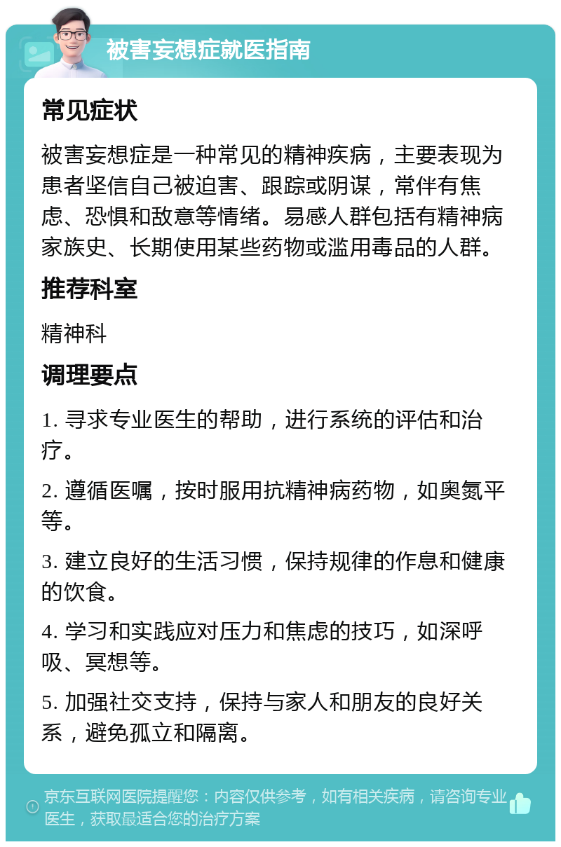 被害妄想症就医指南 常见症状 被害妄想症是一种常见的精神疾病，主要表现为患者坚信自己被迫害、跟踪或阴谋，常伴有焦虑、恐惧和敌意等情绪。易感人群包括有精神病家族史、长期使用某些药物或滥用毒品的人群。 推荐科室 精神科 调理要点 1. 寻求专业医生的帮助，进行系统的评估和治疗。 2. 遵循医嘱，按时服用抗精神病药物，如奥氮平等。 3. 建立良好的生活习惯，保持规律的作息和健康的饮食。 4. 学习和实践应对压力和焦虑的技巧，如深呼吸、冥想等。 5. 加强社交支持，保持与家人和朋友的良好关系，避免孤立和隔离。