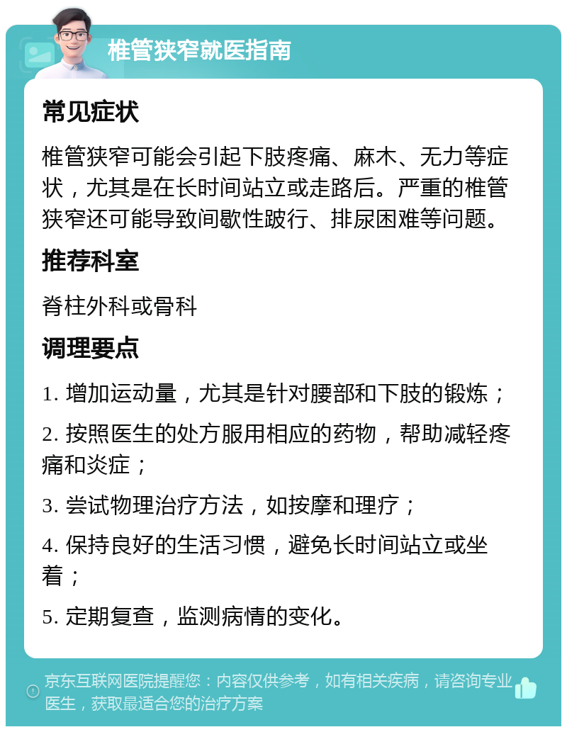 椎管狭窄就医指南 常见症状 椎管狭窄可能会引起下肢疼痛、麻木、无力等症状，尤其是在长时间站立或走路后。严重的椎管狭窄还可能导致间歇性跛行、排尿困难等问题。 推荐科室 脊柱外科或骨科 调理要点 1. 增加运动量，尤其是针对腰部和下肢的锻炼； 2. 按照医生的处方服用相应的药物，帮助减轻疼痛和炎症； 3. 尝试物理治疗方法，如按摩和理疗； 4. 保持良好的生活习惯，避免长时间站立或坐着； 5. 定期复查，监测病情的变化。