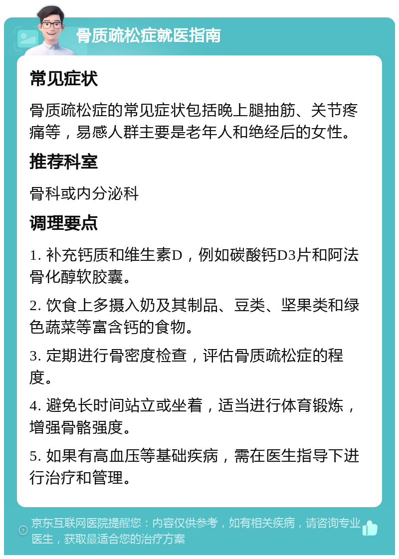 骨质疏松症就医指南 常见症状 骨质疏松症的常见症状包括晚上腿抽筋、关节疼痛等，易感人群主要是老年人和绝经后的女性。 推荐科室 骨科或内分泌科 调理要点 1. 补充钙质和维生素D，例如碳酸钙D3片和阿法骨化醇软胶囊。 2. 饮食上多摄入奶及其制品、豆类、坚果类和绿色蔬菜等富含钙的食物。 3. 定期进行骨密度检查，评估骨质疏松症的程度。 4. 避免长时间站立或坐着，适当进行体育锻炼，增强骨骼强度。 5. 如果有高血压等基础疾病，需在医生指导下进行治疗和管理。