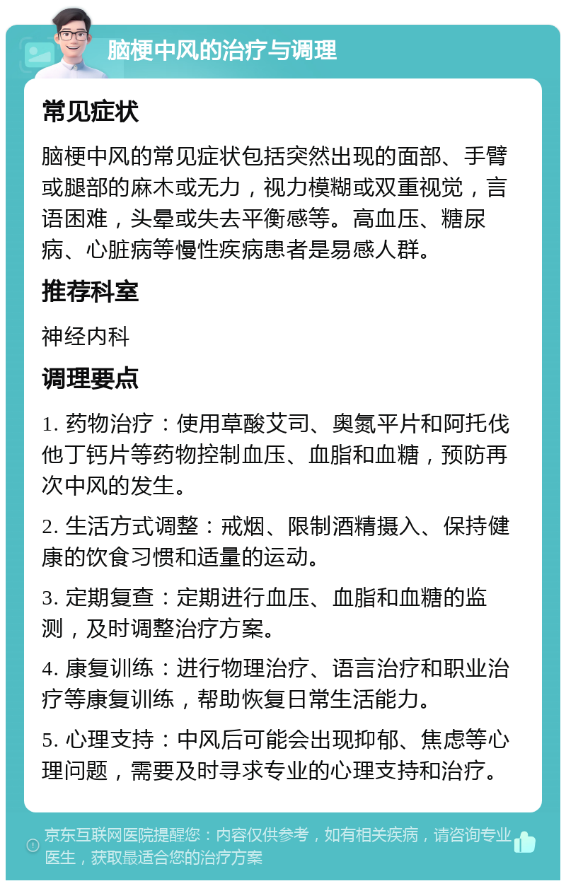 脑梗中风的治疗与调理 常见症状 脑梗中风的常见症状包括突然出现的面部、手臂或腿部的麻木或无力，视力模糊或双重视觉，言语困难，头晕或失去平衡感等。高血压、糖尿病、心脏病等慢性疾病患者是易感人群。 推荐科室 神经内科 调理要点 1. 药物治疗：使用草酸艾司、奥氮平片和阿托伐他丁钙片等药物控制血压、血脂和血糖，预防再次中风的发生。 2. 生活方式调整：戒烟、限制酒精摄入、保持健康的饮食习惯和适量的运动。 3. 定期复查：定期进行血压、血脂和血糖的监测，及时调整治疗方案。 4. 康复训练：进行物理治疗、语言治疗和职业治疗等康复训练，帮助恢复日常生活能力。 5. 心理支持：中风后可能会出现抑郁、焦虑等心理问题，需要及时寻求专业的心理支持和治疗。