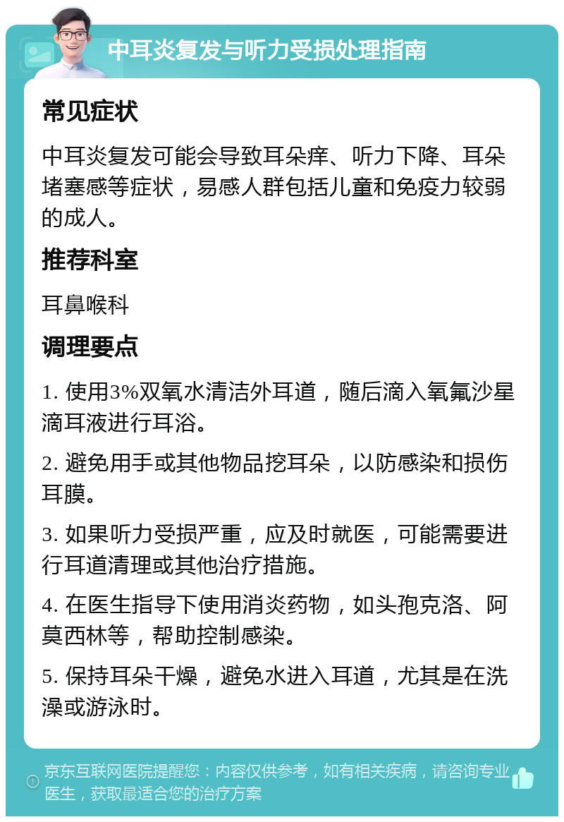 中耳炎复发与听力受损处理指南 常见症状 中耳炎复发可能会导致耳朵痒、听力下降、耳朵堵塞感等症状，易感人群包括儿童和免疫力较弱的成人。 推荐科室 耳鼻喉科 调理要点 1. 使用3%双氧水清洁外耳道，随后滴入氧氟沙星滴耳液进行耳浴。 2. 避免用手或其他物品挖耳朵，以防感染和损伤耳膜。 3. 如果听力受损严重，应及时就医，可能需要进行耳道清理或其他治疗措施。 4. 在医生指导下使用消炎药物，如头孢克洛、阿莫西林等，帮助控制感染。 5. 保持耳朵干燥，避免水进入耳道，尤其是在洗澡或游泳时。