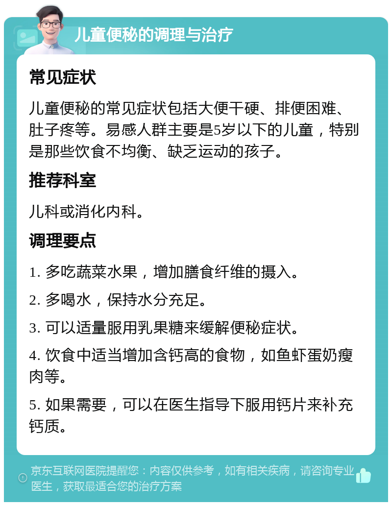 儿童便秘的调理与治疗 常见症状 儿童便秘的常见症状包括大便干硬、排便困难、肚子疼等。易感人群主要是5岁以下的儿童，特别是那些饮食不均衡、缺乏运动的孩子。 推荐科室 儿科或消化内科。 调理要点 1. 多吃蔬菜水果，增加膳食纤维的摄入。 2. 多喝水，保持水分充足。 3. 可以适量服用乳果糖来缓解便秘症状。 4. 饮食中适当增加含钙高的食物，如鱼虾蛋奶瘦肉等。 5. 如果需要，可以在医生指导下服用钙片来补充钙质。