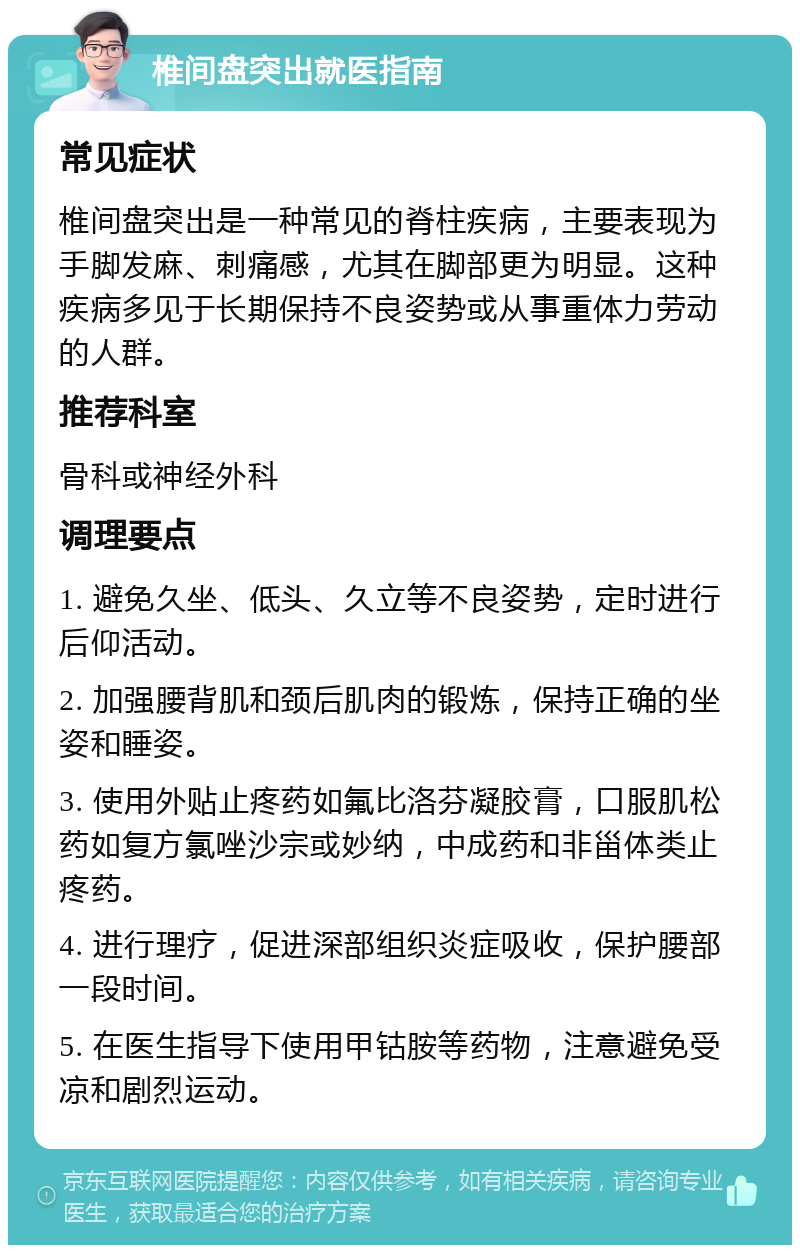 椎间盘突出就医指南 常见症状 椎间盘突出是一种常见的脊柱疾病，主要表现为手脚发麻、刺痛感，尤其在脚部更为明显。这种疾病多见于长期保持不良姿势或从事重体力劳动的人群。 推荐科室 骨科或神经外科 调理要点 1. 避免久坐、低头、久立等不良姿势，定时进行后仰活动。 2. 加强腰背肌和颈后肌肉的锻炼，保持正确的坐姿和睡姿。 3. 使用外贴止疼药如氟比洛芬凝胶膏，口服肌松药如复方氯唑沙宗或妙纳，中成药和非甾体类止疼药。 4. 进行理疗，促进深部组织炎症吸收，保护腰部一段时间。 5. 在医生指导下使用甲钴胺等药物，注意避免受凉和剧烈运动。